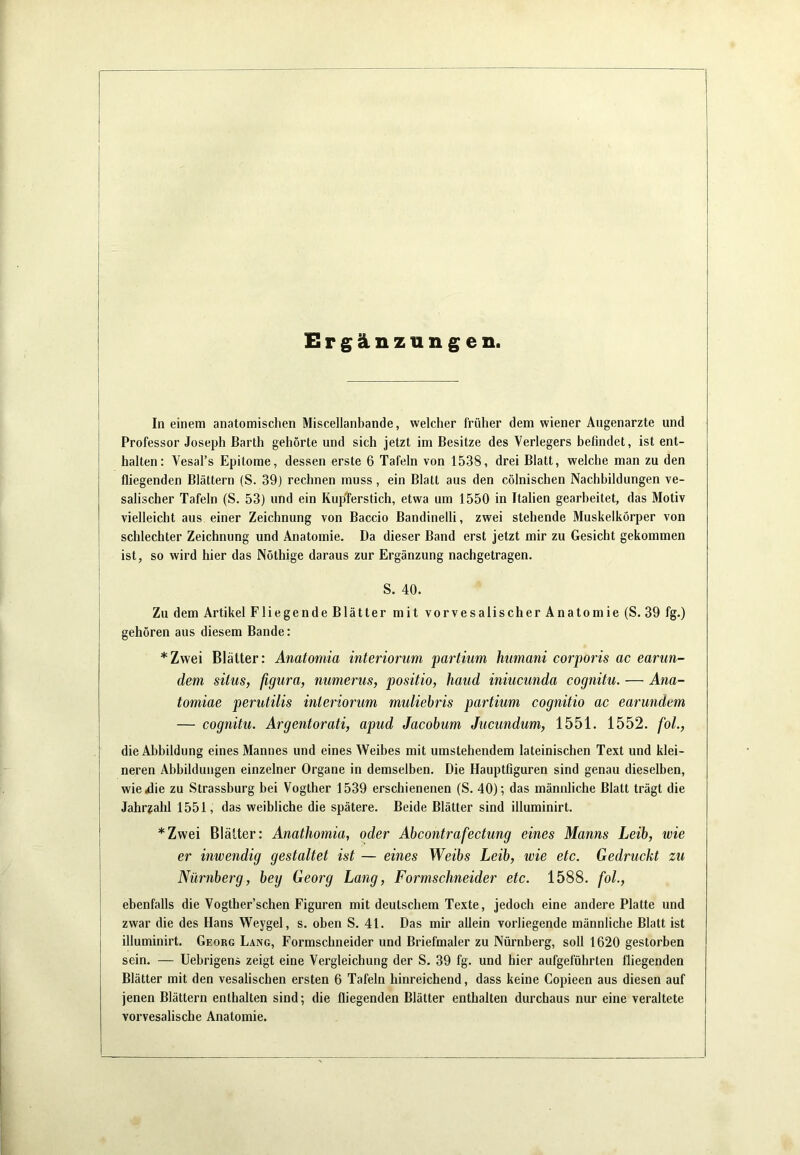 Ergänzungen. In einem anatomischen Miscellanbande, welcher früher dem wiener Augenärzte und Professor Joseph Barth gehörte und sich jetzt im Besitze des Verlegers befindet, ist ent- halten: Vesal’s Epitome, dessen erste 6 Tafeln von 1538, drei Blatt, welche man zu den fliegenden Blättern (S. 39) rechnen muss, ein Blatt aus den cölnischen Nachbildungen ve- salischer Tafeln (S. 53) und ein KupTerstich, etwa um 1550 in Italien gearbeitet, das Motiv vielleicht aus einer Zeichnung von Baccio Bandinelli, zwei stehende Muskelkörper von schlechter Zeichnung und Anatomie. Da dieser Band erst jetzt mir zu Gesicht gekommen ist, so wird hier das Nöthige daraus zur Ergänzung nachgetragen. S. 40. Zu dem Artikel Fliegende Blätter mit vorvesalischer Anatomie (S. 39 fg.) gehören aus diesem Bande: *Zwei Blätter: Anatomia interiorum partium humani corporis ac earun- dem silus, figura, numerus, positio, haud iniucunda cognitu. — Ana- tomiae perutilis interiorum muliehris partium cognitio ac earundcm — cognitu. Argentorati, apud Jacohum Jucundum, 1551. 1552. fol., die Abbildung eines Mannes und eines Weibes mit umstehendem lateinischen Text und klei- neren Abbildungen einzelner Organe in demselben. Die Hauptfiguren sind genau dieselben, I wie^die zu Strassburg bei Vogther 1539 erschienenen (S. 40); das männliche Blatt trägt die I Jahr?ahl 1551, das weibliche die spätere. Beide Blätter sind illuminirt. [ *Zwei Blätter: Anathomia, oder Abcontrafectung eines Manns Leih, wie I er inwendig gestaltet ist — eines Weibs Leib, wie etc. Gedruckt zu \ Nürnberg, bey Georg Lang, Formschneider etc. 1588. fol., I ebenfalls die Vogther’schen Figuren mit deutschem Texte, jedoch eine andere Platte und zwar die des Hans Weygel, s. oben S. 41. Das mir allein vorliegende männliche Blatt ist illuminirt. Georg Lang, Formschneider und Briefmaler zu Nürnberg, soll 1620 gestorben sein. — Uebrigens zeigt eine Vergleichung der S. 39 fg. und hier aufgeführten fliegenden Blätter mit den vesalischen ersten 6 Tafeln hinreichend, dass keine Copieen aus diesen auf jenen Blättern enthalten sind; die fliegenden Blätter enthalten durchaus nur eine veraltete vorvesalische Anatomie.