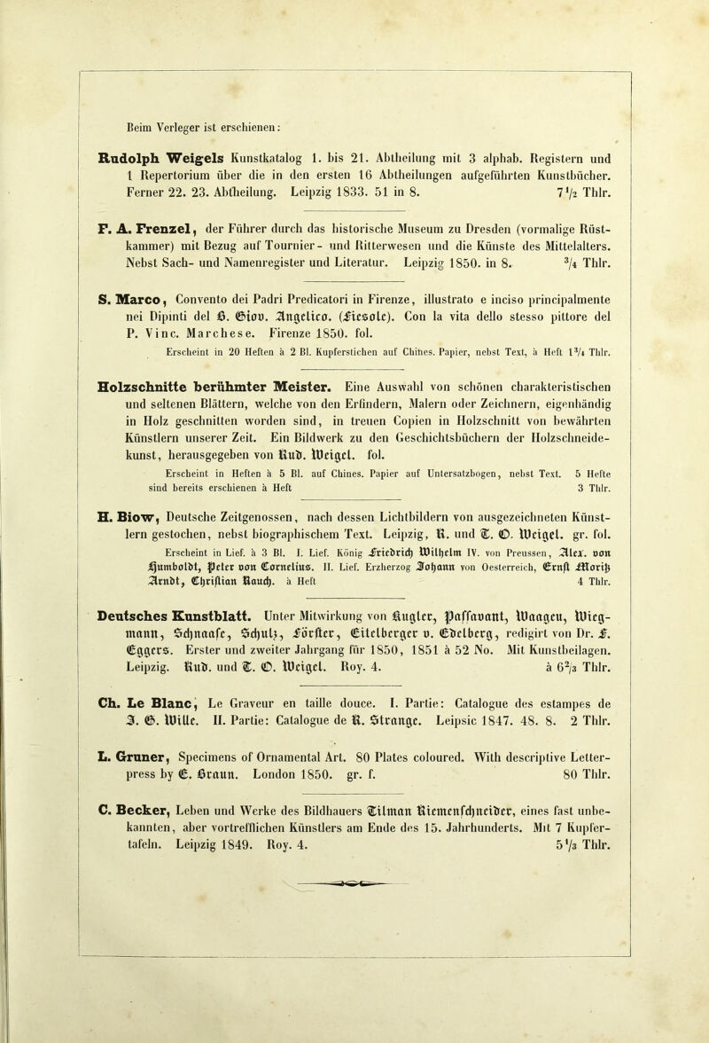 Beim Verleger ist erschienen; Rudolph Weigels Kunstkatalog 1. bis 21. Abtheilung mit 3 alphab. Registern und l Repertorium über die in den ersten 16 Abtheilungen aufgeführten Kuustbücher. Ferner 22. 23. Abtbeilung. Leipzig 1833. 51 in 8. 7’/2 Thlr. P. A. Frenzel, der Führer durch das historische Museum zu Dresden (vormalige Rüst- kammer) mit Bezug aufTournier- und Ritterwesen und die Künste des Mittelalters. Nebst Sach- und Namenregister und Literatur. Leipzig 1850. in 8. ^It Thlr. S. Marco, Convento dei Padri Predicatori in Firenze, illustrato e inciso principalmente nei Dipinti del &. @ion. ^ngcltco. (^tcsolc). Con la vita dello stesso pittore del P. Vinc. Marchese. Firenze 1850. fol. Erscheint in 20 Heften ä 2 Bl. Kupferstichen auf Chines. Papier, nehst Text, ä Heft IV4 Tlilr. Holzschnitte berühmter Meister. Eine Auswahl von schönen charakteristischen und seltenen Blättern, welche von den Erfindern, Malern oder Zeichnern, eigenhändig in Holz geschnitten worden sind, in treuen Copien in Holzschnitt von bewährten Künstlern unserer Zeit. Ein Bildwerk zu den Geschichtsbüchern der Holzschneide- kunst, herausgegeben von itluit. lücigcl. fol. Erscheint in Heften ä 5 Bl. auf Chines. Papier auf Untersatzbogen, nehst Text. 5 Hefte sind bereits erschienen ä Heft 3 Thlr. H. Biow, Deutsche Zeitgenossen, nach dessen Lichtbildern von ausgezeichneten Künst- lern gestochen, nebst biographischem Text. Leipzig, H. und ©, lUctgcl. gr. fol. Erscheint in Lief, ä 3 Bl. I. Lief. König jjrirörtd) tOttl)elm IV. von Preussen, TlleX. ooti j^umbotbt, peter oon Conteliu«. II. Lief. Erzherzog 3o|)ann von Oesterreich, Crnft ütort^ 5lrnbt, ffil^triflian Raud). ä Heft 4 Thlr. Deutsches Kunstblatt. Unter Mitwirkung von ßugUr, |)(iffitt)ant, lUrttigcu, lUicg- inann, Sdjnuafc, Sdjul), förftcr, Citclbcrgcr t). €hclbcrg, redigirt von Dr. Cggcrs. Erster und zweiter Jahrgang für 1850, 1851 ä 52 No. Mit Kunstbeilagen. Leipzig. Ruh. und ©. iBcigcl. Roy. 4. ä 6^/3 Thlr. Ch. Le Blanc, Le Graveur en taille douce. I. Partie: Catalogue des estampes de J(. ©. lüiUc. H. Partie: Catalogue de R. Ötlütltgc, Leipsic 1847. 48. 8. 2 Thlr. L. Grüner, Specimens of Ornamental Art. 80 Plates coloured. With descriptive Letter- press by (E. I3nxun. London 1850. gr. f. 80 Thlr. C. Becker, Leben und Werke des Bildhauers ÜDUinnn Ricnt£ttfd)ltcihcr, eines fast unbe- kannten, aber vortrefflichen Künstlers am Ende des 15. Jahrhunderts. Mit 7 Kiipfer-