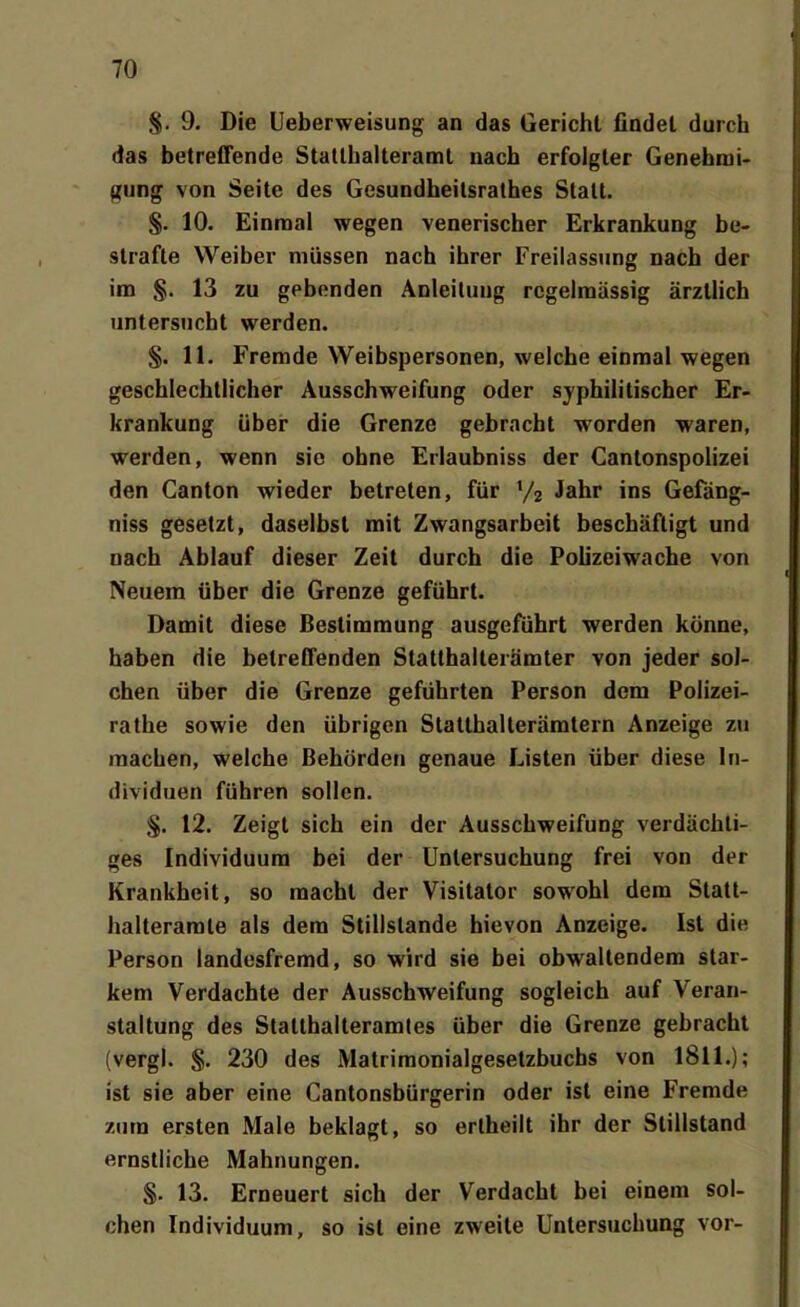 §. 9. Die Ueberweisung an das Gericht findet durch das betreCFende Statlhalteramt nach erfolgler Genehmi- gung von Seite des Gcsundheilsratbes Statt. 10. Einmal wegen venerischer Erkrankung be- strafte Weiber müssen nach ihrer Freiiassimg nach der im §. 13 zu gebenden Anleitung regelmässig ärztHch untersucht werden. §. 11. Fremde Weibspersonen, welche einmal wegen geschlechtlicher Ausschweifung oder syphilitischer Er- krankung über die Grenze gebracht worden waren, werden, wenn sie ohne Erlaubniss der Cantonspolizei den Ganton wieder betreten, für Jahr ins Gefäng- niss gesetzt, daselbst mit Zwangsarbeit beschäftigt und nach Ablauf dieser Zeit durch die Pohzeiwache von Neuem über die Grenze geführt. Damit diese Bestimmung ausgeführt werden könne, haben die belreCFenden Statthalterämter von jeder sol- chen über die Grenze geführten Person dem Polizei- rathe sowie den übrigen Statthalterämlern Anzeige zu raachen, welche Behörden genaue Listen über diese In- dividuen führen sollen. 12. Zeigt sich ein der Ausschweifung verdächti- ges Individuum bei der Untersuchung frei von der Krankheit, so macht der Visitator sowohl dem Slatt- halterarale als dem Stillslande hievon Anzeige. Ist die Person landesfremd, so wird sie bei obwaltendem star- kem Verdachte der Ausschweifung sogleich auf Veran- staltung des Statthalteramles über die Grenze gebracht (vergl. §. 230 des Matrimonialgesetzbucbs von 1811.); ist sie aber eine Cantonsbürgerin oder ist eine Fremde zum ersten Male beklagt, so erlheilt ihr der Stillstand ernstliche Mahnungen. §. 13. Erneuert sich der Verdacht bei einem sol- chen Individuum, so ist eine zweite Untersuchung vor-