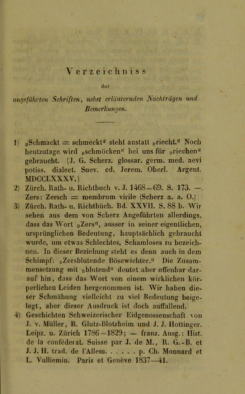 V e r z e i c Ii n i s s der anfjefulirten Schriften, nebst erläuternden Nachträgen und Bemerkungen. 1) oSchmackt = schmeckt sieht anstatt »riecht Noch heutzutage wird »schmöcken« bei uns für »riechen gebraucht. (J. G. Scherz, giossar. germ. med. aevi potiss. dialect. Suev. ed. Jerem. Oberl. Argent. MDCCLXXXV.) 2) Zürch. Rath- u. Richtbuch v. J. 1468- 69. S. 173. —. Zers: Zersch = membrum virile (Scherz a. a. 0.) 3) Zürch. Rath- u. Richtbüch. Bd. XXVll. S. 88 b. Wir sehen aus dem von Scherz Angeführten allerdings, dass das Wort »Zers«, ausser in seiner eigentlichen, ursprünglichen Bedeutung, hauptsächlich gebraucht wurde, um etwas Schlechtes, Schamloses zu bezeich- nen. In dieser Beziehung steht es denn auch in dem Schimpf: »Zersblutende Bösewichter.« Die Zusam- mensetzung mit »blutend deutet aber offenbar dar- auf hin, dass das Wort von einem wirklichen kör- perlichen Leiden hergenommen ist. Wir haben die- ser Schmähung vielleicht zu viel Bedeutung beige- legt, aber dieser Ausdruck ist doch auffallend. 4) Geschichten Schweizerischer Eidgenossenschaft von J. V. Müller, R. Glutz-Blotzheim und J. J. Hottinger. Lcipz. u. Zürich 1786 — 1829; — franz. Ausg.: Hist. de la confederat. Suisse par J. de M., R. G.-B. et J. J. H. trad. de l'Allem p. Gh. Monnard et L. Vulliemin. Paris et Geneve 1837—41.