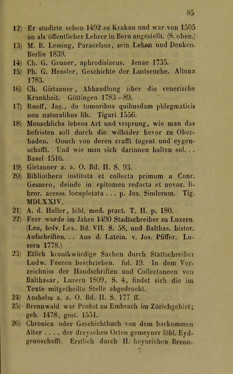 12) Er sludirte schon 1492 zu Krakau und war von 1505 an als öffentlicher Lehrer in Bern angesleiit. (S. oben.) 13) M. B. Lessing, Paracelsus, sein Lebjvi und Denken. Berlin 1839. 14) Ch. G. Gruner, aphrodisiacus. Jenas 1735. 15) Ph. G. Hensler, Geschichte der Luslseuche. Altona 1783. 16) Ch. Girlanner, Abhandlung über die venerische Krankheit. Götlingen 1783-89. 17) RuefT, Jac., de tumoribus quibusdam phlegraalicis non naturalibus lib. Tiguri 1556. 18) Menscblichs lebens Art und vrsprung, wie man das befristen soll durch die wilbäder bevor zu Ober- baden. Oouch von deren craffl lugent und eygen- schafft. Und wie man sich darinnen halten sol. . . Basel 1516. 19) Girtanner a. a. 0. Bd. IL S. 93. 20) Bibliolbeca inslituta et collecta primum a Conr. Gesnero, deinde in epitomen redacla et novor. li- bror. access. locupletala . . . p. Jos. Simlerura. Tig. MDLXXIV. 21) A. d. Haller, bibl. med. pract. T. IL p. 180. 22) Feer wurde im Jahre 1490 Stadlschreiher zu Luzern. (Leu, beJv, Lex. Bd. VII, S. 58, und Balthas. histor. Aufschriften. . . Aus d. Latein, v. Jos. Pfiffer. Lu- zern 1778.) 23) Ellich kronikwürdige Sachen durch Slattschreiber Ludw. Feeren beschrieben, fol. 19. In dem Ver- zeichniss der Handschriften und Collectaneen von Balthasar, Luzern 1809, S. 4, findet sich die im Texte mitgetheilte Stelle abgedruckt. 24) Anshelra a. a. 0. Bd. IL S. 177 ff. 25) Brennwald war Probst zu Embrach im Zürichgebiel; geb. 1478, gest. 1551. 20) Chronica oder Gcschichlbuch von dem harkommen Alter .... der dreyzehen Orlen gemeyner löbl. Eyd- genoschafft. Erstlich durch II. heynrichen Brenn-