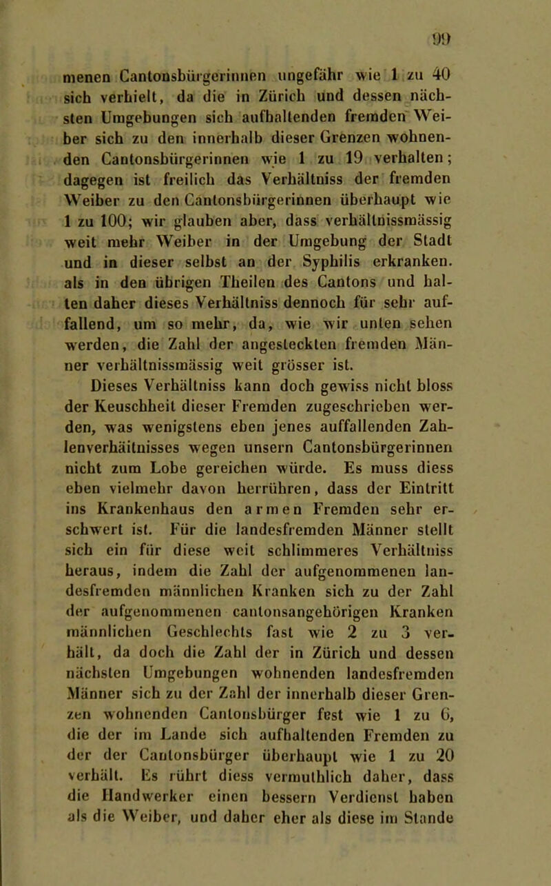 sich verhielt, da die in Zürich und dessen näch- sten Umgebungen sich aufhaltenden fremden Wei- her sich zu den innerhalb dieser Grenzen wohnen- den Cantonsbiirgerinnen wie 1 zu 19 verhalten; dagegen ist freilich das Verhältniss der fremden Weiber zu den Cantonsbiirgerinnen überhaupt wie 1 zu 100; wir glauben aber, dass verhältnissraässig weit mehr Weiber in der Umgebung der Stadt und in dieser selbst an der Syphilis erkranken, als in den übrigen Theilen des Cantons und hal- ten daher dieses Verhältniss dennoch für sehr auf- fallend, um so mehr, da, wie wir unten sehen werden, die Zahl der angesteckten fremden Män- ner verhältnissmässig weit grösser ist. Dieses Verhältniss kann doch gewiss nicht bloss der Keuschheit dieser Fremden zugeschrieben wer- den, was wenigstens eben jenes auffallenden Zah- lenverhäitnisses wegen unsern Cantonsbürgerinnen nicht zum Lobe gereichen würde. Es muss diess eben vielmehr davon herrühren, dass der Eintritt ins Krankenhaus den armen Fremden sehr er- schwert ist. Für die landesfremden Männer stellt sich ein für diese weit schlimmeres Verhältniss heraus, indem die Zahl der aufgenommenen lan- desfremden männlichen Kranken sich zu der Zahl der aufgenommenen cantonsangehörigen Kranken männlichen Geschlechts fast wie 2 zu 3 ver- hält, da doch die Zahl der in Zürich und dessen nächsten Umgebungen wohnenden landesfreraden Männer sich zu der Zahl der innerhalb dieser Gren- zen wohnenden Cantonsbürger fest wie 1 zu G, die der im Lande sich aufhaltenden Fremden zu der der Cantonsbürger überhaupt wie 1 zu 20 verhält. Es rührt diess verraulhlich daher, dass die Handwerker einen bessern Verdienst haben als die Weiber, und daher eher als diese im Stande