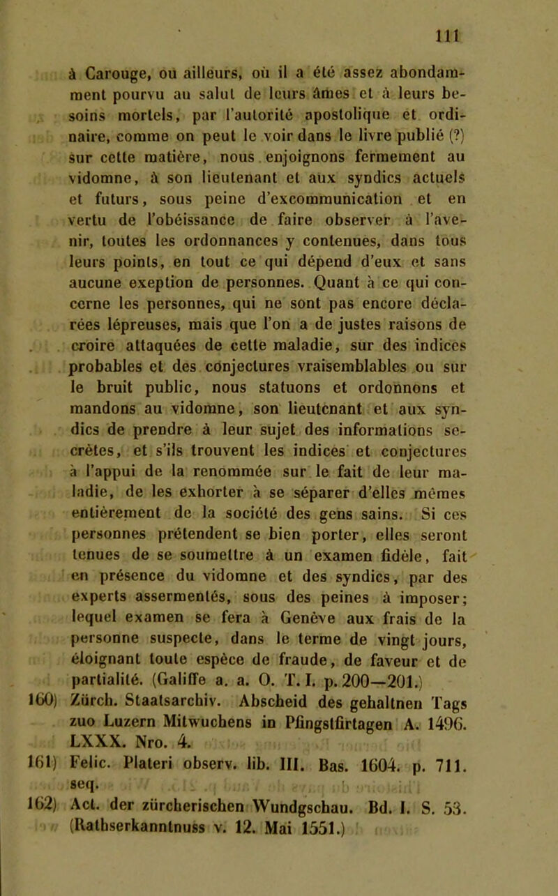 ä Carouge, ou ailleurs, oü ii a ete assez abondani- ment pourvu au salul de Icurs äraesl el ä leurs be- soins raorlels, par l'autorile apostoliqiie et ordi- naire, conime on peut le voir dans le livre publie (?) Sur cette roatiere, nous enjoignons ferraeraent au vidomne, ä son lieulenant et aüx syndics actuels et futurs, sous peine d'excomraunicalion et en vertu de l'obeissance de faire observer ä l'ave- nir, loutes les ordonnances y contenues, dans tous leurs poinls, en lout ce qui depend d'eux et sans aucune exeption de personnes. Quant a ce qui con- ccrne les personnes, qui ne sont pas encore decla- rees lepreuses, mais que l'on a de justes raisons de croire attaquees de cette raaladie, sur des indiecs probables et des cönjeclures vraisemblables ou sur le bruit public, nous statuons et ordonnons et raandons au vidomne, son lieutcnant et aux syn- dics de prendre ä leur sujet des informations se- cretes, et s'ils trouvent les indices et conjectures ä l'appui de la renorara6e sur le fait de leur raa- ladie, de les exhorter a se separer d'elles meraes entierement de la societe des gens sains. Si ces personnes prelendent se bien porter, elles seront lenues de se souraettre ä un examen fidele, fait en pr6sence du vidomne et des syndics, par des experts assermenles, sous des peines ä imposer; lequel examen se fera a Geneve aux frais de la personne suspecte, dans le terrae de vingt jours, eloignant toule espece de fraude, de faveur et de partialil6. (GalilTe a. a. 0. T. I. p. 200—201.) IbO) Zürcb. Staatsarchiv. Abscheid des gehallnen Tags zuo Luzern Mitwuchens in Piingslfirtagen A. 1496. LXXX. Nro. 4. 161) Felic. Piateri observ. lib. III. Bas. 1604. p. 711. seq. 162) Act. der zürcherischen Wundgschau. Bd. I. S. 53. (Rathserkanntnuss v. 12. Mai 1551.)