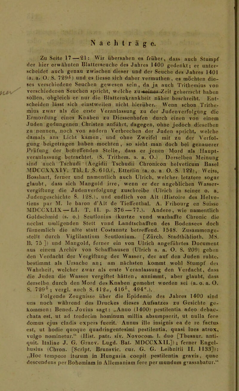 Nachträge. Zu Seite 17 — 21: Wir übersahen es früher, dass auch Stumpf der hier erwähnten Biatterseuche des Jahres 1400 gedenlit; er unter- scheidet auch genau zwischen dieser und der Seuche des Jahres 1401 (a. a. O. S. 729*) und es Hesse sich daher vermuthen , es möchten die- ses verschiedene Seuchen gewesen sein, da ja auch Trithemius von jfl. Terschiedenen Seuchen spricht, welche zu-*«iaait-Äeif geherrscht haben sollen, obgleich er nur die Blafternkrnnkiieit näher beschreibt. Ent- scheiden lässt sich einstweilen nicht hierüber. Wenn schon Trithe- mius zwar als die erste Veranlassung zu der Judenverfolgung die Ermordung eines Knaben zu Diessenhofen durch einen von einem Juden gedungenen Christen anführt, dagegen, ohne jedoch dieselben zu nennen, noch von andern Verbrechen der Juden spricht, welche damals ans Liclit kamen, und ohne Zweifel mit zu der V^erfol- gung beigetragen haben mochten , so sieht man doch bei genauerer J'rüfung der betreflenden Stelle, dass er jenen Mord als Ilaupt- veraulassung befrachtet. (S. Trithem. a. a. O.l Derselben Meinung sind a\ich Tschudi' (Aegidii Tschudii Chronicon helveticum Basel MDCCXX.Xiy. Thl. I. .S. 610.), Etlerlin (a. o. a. O. S. 122), Weiss, Bosshart, ferner und namentlich auch Ulrich, welcher letztere sogar glaubt, dass sich Mangold irre, wenn er der angeblichen Wasser- vergiftung die Judenverfolgung zuschreibe lUlrich in seiner o. a. Judeugescliichte S. 128.1, und endlich von Alt (Histoire des Helve- tiens par M. le baron d'Alt de Tiefl'enthal. A. Fribourg en Suisse MDCCXLIX —LI. T. II. p. 376 — 77.). Andere, wie namentlich Güldsclimid (s. o.) Seutlonius (kurtze vnnd warhalTle Chronic die nechst umligenden Stett viind Landtschafl'teu des Bodensees doch fiirnemlich die alte statt Costanntz belrefFend. 1548. Zusammenge- stellt durch Viglilantiura Seutlonium. [Zürch. Stadtbibliolh. MS. B. 75]) und Mangold, ferner ein von Ulrich angeführtes Document aus einem Archiv von SchafFhausen (Ulrich a. a. O. S. 209) geben den Verdacht der Vergiftung der Wasser, der auf den Juden ruhte, bestimmt als Ursache an; am nächsten kommt wohl Stumpf dei AVahrheit, welcher zwar als erste Veranlassung den Verdacht, dass die Juden die Wasser vergiftet hätten, annimmt, aber glaubt, dass derselbe durch den Mord des Knaben gemehrt worden sei (a. o.a. O. S. 729*; vergl. auch 8.412«, 416*, 494.). Folgende Zeugnisse über die Epidemie des Jahres 1400 sind uns noch während des Druckes dieses Aufsatzes zu Gesichte ge- kommen: Bened. Jovius sagt: „Anuo (1400) pestilentia adeo debac- chata est, ut ad tredecim hominum millia absum])serit, ut nulla fere doraus ejus cladis expers fuerit. Annus ille insignis ea de re factus est, ut bodie quoque quadringentesimi pestilentia, quasi Ines atrox, vulgo norainetur. (Ilist. patr. siv. Novocom. I. duo [Tliesaur. anli- qnit. Italiae J. G. Graev. Lugd. Bat. MDCCXXII.]); ferner Engel- husius (Chron. [Script. Brunsvic. cur. G. G. Leibnitii II. 1133]): ,,Hoc tempore iturum in Hungaiia coepit pestilentia gravis, quae descendens per Bohemiam in Allemaniam fere per mundum grassabatur.