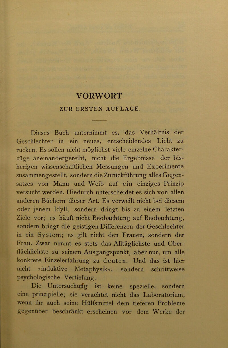 VORWORT ZUR ERSTEN AUFLAGE. Dieses Buch unternimmt es, das Verhältnis der Geschlechter in ein neues, entscheidendes Licht zu rücken. Es sollen nicht möglichst viele einzelne Charakter- züge aneinandergereiht, nicht die Ergebnisse der bis- herigen wissenschaftlichen Messungen und Experimente zusammengestellt, sondern die Zurückführung alles Gegen- satzes von Mann und Weib auf ein einziges Prinzip versucht werden. Hiedurch unterscheidet es sich von allen anderen Büchern dieser Art. Es verweilt nicht bei diesem oder jenem Idyll, sondern dringt bis zu einem letzten Ziele vor; es häuft nicht Beobachtung auf Beobachtung, sondern bringt die geistigen Differenzen der Geschlechter in ein System; es gilt nicht den Frauen, sondern der Frau. Zwar nimmt es stets das Alltäglichste und Ober- flächlichste zu seinem Ausgangspunkt, aber nur, um alle konkrete Einzelerfahrung zu deuten. Und das ist hier nicht »induktive Metaphysik«, sondern schrittweise psychologische Vertiefung. Die Untersuchung ist keine spezielle, sondern eine prinzipielle; sie verachtet nicht das Laboratorium, wenn ihr auch seine Hülfsmittel dem tieferen Probleme gegenüber beschränkt erscheinen vor dem Werke der