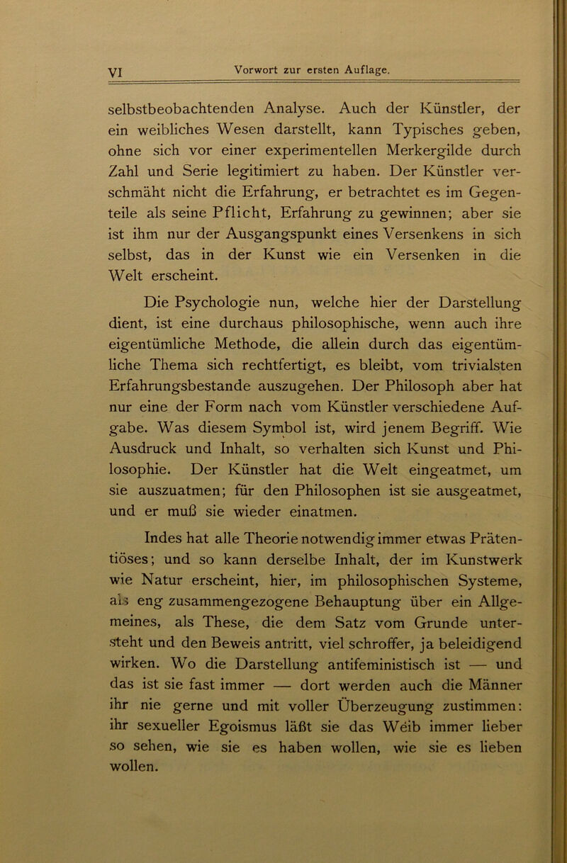 selbstbeobachtenden Analyse. Auch der Künstler, der ein weibliches Wesen darstellt, kann Typisches geben, ohne sich vor einer experimentellen Merkergilde durch Zahl und Serie legitimiert zu haben. Der Künstler ver- schmäht nicht die Erfahrung, er betrachtet es im Gegen- teile als seine Pflicht, Erfahrung zu gewinnen; aber sie ist ihm nur der Ausgangspunkt eines Versenkens in sich selbst, das in der Kunst wie ein Versenken in die Welt erscheint. Die Psychologie nun, welche hier der Darstellung dient, ist eine durchaus philosophische, wenn auch ihre eigentümliche Methode, die allein durch das eigentüm- liche Thema sich rechtfertigt, es bleibt, vom trivialsten Erfahrungsbestande auszugehen. Der Philosoph aber hat nur eine der Form nach vom Künstler verschiedene Auf- gabe. Was diesem Symbol ist, wird jenem Begriff. Wie Ausdruck und Inhalt, so verhalten sich Kunst und Phi- losophie. Der Künstler hat die Welt eingeatmet, um sie auszuatmen; für den Philosophen ist sie ausgeatmet, und er muß sie wieder einatmen. Indes hat alle Theorie notwendig immer etwas Präten- tiöses; und so kann derselbe Inhalt, der im Kunstwerk wie Natur erscheint, hier, im philosophischen Systeme, ah eng zusammengezogene Behauptung über ein Allge- meines, als These, die dem Satz vom Grunde unter- steht und den Beweis antritt, viel schroffer, ja beleidigend wirken. Wo die Darstellung antifeministisch ist — und das ist sie fast immer — dort werden auch die Männer ihr nie gerne und mit voller Überzeugung zustimmen: ihr sexueller Egoismus läßt sie das Weib immer lieber so sehen, wie sie es haben wollen, wie sie es lieben wollen.