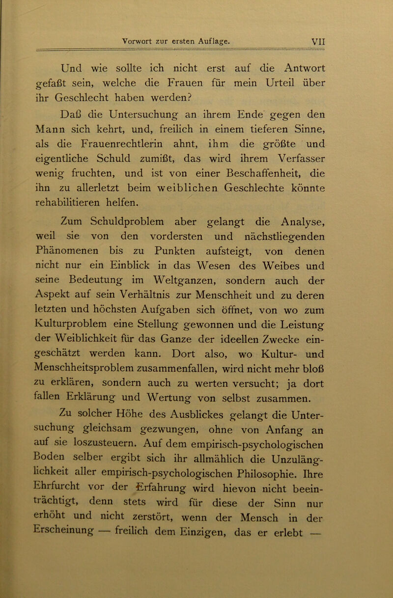 Und wie sollte ich nicht erst auf die Antwort gefaßt sein, welche die Frauen für mein Urteil über ihr Geschlecht haben werden? Daß die Untersuchung an ihrem Ende gegen den Mann sich kehrt, und, freilich in einem tieferen Sinne, als die Frauenrechtlerin ahnt, ihm die größte und eigentliche Schuld zumißt, das wird ihrem Verfasser wenig fruchten, und ist von einer Beschaffenheit, die ihn zu allerletzt beim weiblichen Geschlechte könnte rehabilitieren helfen. Zum Schuldproblem aber gelangt die Analyse, weil sie von den vordersten und nächstliegenden Phänomenen bis zu Punkten aufsteigt, von denen nicht nur ein Einblick in das Wesen des Weibes und seine Bedeutung im Weltganzen, sondern auch der Aspekt auf sein Verhältnis zur Menschheit und zu deren letzten und höchsten Aufgaben sich öffnet, von wo zum Kulturproblem eine Stellung gewonnen und die Leistung der Weiblichkeit für das Ganze der ideellen Zwecke ein- geschätzt werden kann. Dort also, wo Kultur- und Menschheitsproblem zusammenfallen, wird nicht mehr bloß zu erklären, sondern auch zu werten versucht; ja dort fallen Erklärung und Wertung von selbst zusammen. Zu solcher Höhe des Ausblickes gelangt die Unter- suchung gleichsam gezwungen, ohne von Anfang an auf sie loszusteuern. Auf dem empirisch-psychologischen Boden selber ergibt sich ihr allmählich die Unzuläng- lichkeit aller empirisch-psychologischen Philosophie. Ihre Ehrfurcht vor der Erfahrung wird hievon nicht beein- trächtigt, denn stets wird für diese der Sinn nur erhöht und nicht zerstört, wenn der Mensch in der Erscheinung — freilich dem Einzigen, das er erlebt —