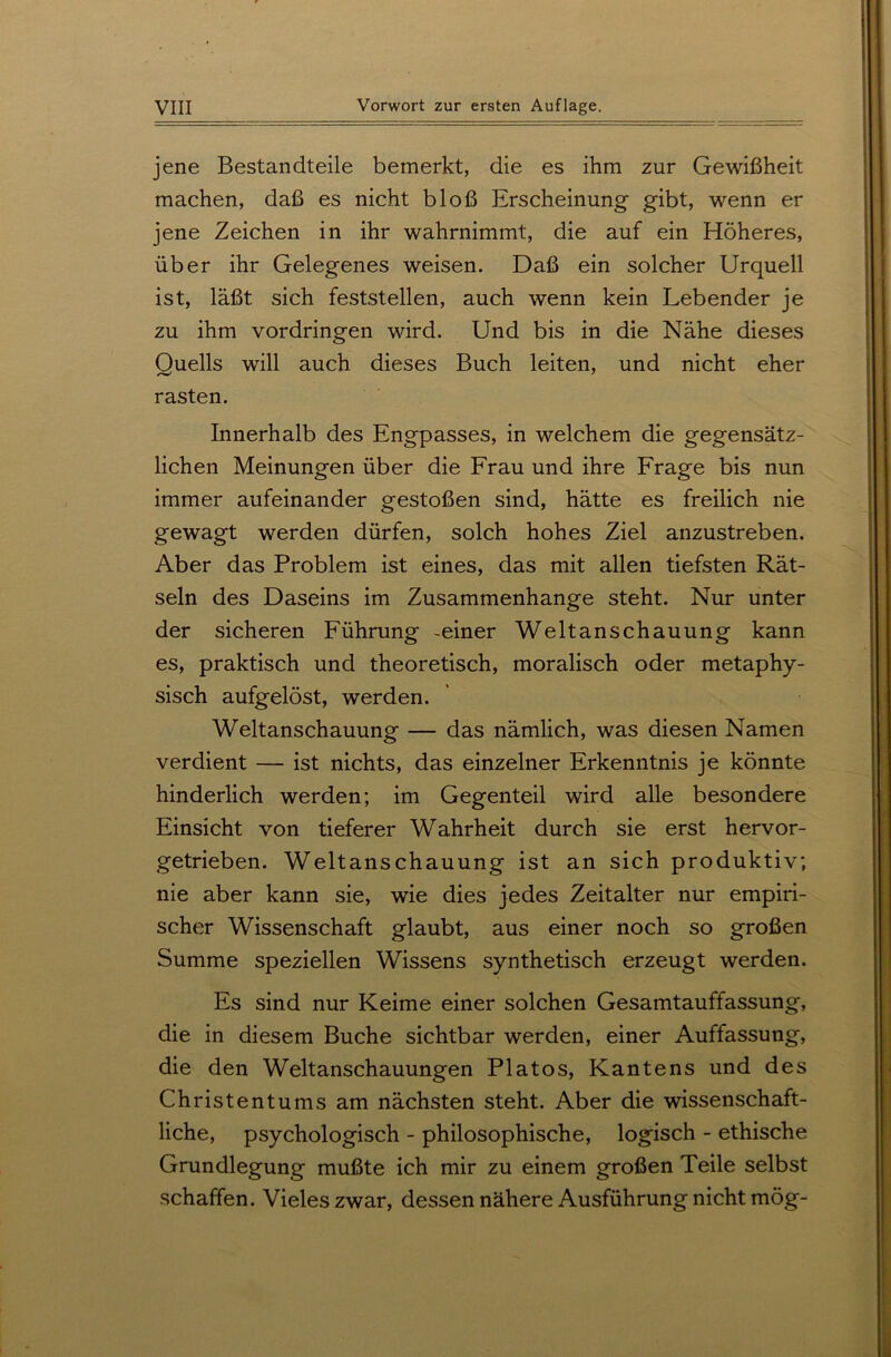 jene Bestandteile bemerkt, die es ihm zur Gewißheit machen, daß es nicht bloß Erscheinung gibt, wenn er jene Zeichen in ihr wahrnimmt, die auf ein Höheres, über ihr Gelegenes weisen. Daß ein solcher Urquell ist, läßt sich feststellen, auch wenn kein Lebender je zu ihm Vordringen wird. Und bis in die Nähe dieses Ouells will auch dieses Buch leiten, und nicht eher rasten. Innerhalb des Engpasses, in welchem die gegensätz- lichen Meinungen über die Frau und ihre Frage bis nun immer aufeinander gestoßen sind, hätte es freilich nie gewagt werden dürfen, solch hohes Ziel anzustreben. Aber das Problem ist eines, das mit allen tiefsten Rät- seln des Daseins im Zusammenhänge steht. Nur unter der sicheren Führung -einer Weltanschauung kann es, praktisch und theoretisch, moralisch oder metaphy- sisch aufgelöst, werden. Weltanschauung — das nämlich, was diesen Namen verdient — ist nichts, das einzelner Erkenntnis je könnte hinderlich werden; im Gegenteil wird alle besondere Einsicht von tieferer Wahrheit durch sie erst hervor- getrieben. Weltanschauung ist an sich produktiv; nie aber kann sie, wie dies jedes Zeitalter nur empiri- scher Wissenschaft glaubt, aus einer noch so großen Summe speziellen Wissens synthetisch erzeugt werden. Es sind nur Keime einer solchen Gesamtauffassung, die in diesem Buche sichtbar werden, einer Auffassung, die den Weltanschauungen Platos, Kantens und des Christentums am nächsten steht. Aber die wissenschaft- liche, psychologisch - philosophische, logisch - ethische Grundlegung mußte ich mir zu einem großen Teile selbst schaffen. Vieles zwar, dessen nähere Ausführung nicht mög-