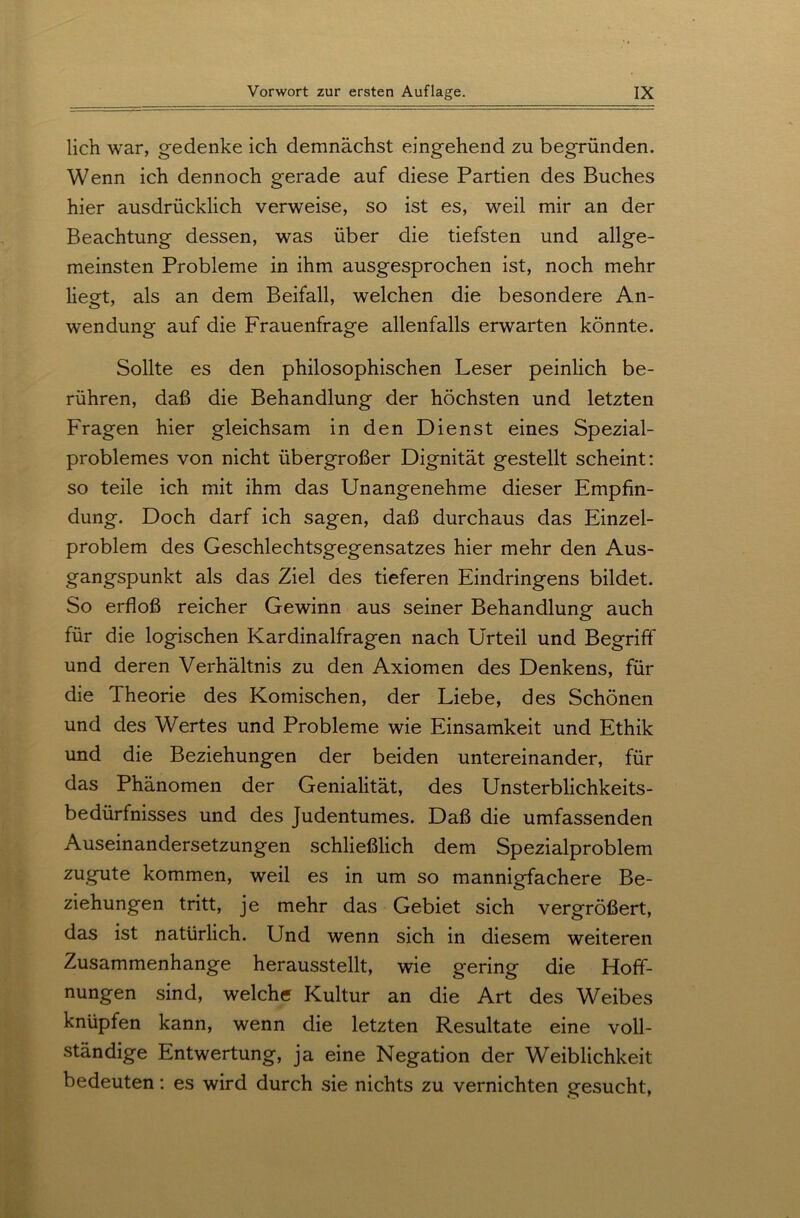 lieh war, gedenke ich demnächst eingehend zu begründen. Wenn ich dennoch gerade auf diese Partien des Buches hier ausdrücklich verweise, so ist es, weil mir an der Beachtung dessen, was über die tiefsten und allge- meinsten Probleme in ihm ausgesprochen ist, noch mehr liegt, als an dem Beifall, welchen die besondere An- wendung auf die Frauenfrage allenfalls erwarten könnte. Sollte es den philosophischen Leser peinlich be- rühren, daß die Behandlung der höchsten und letzten Fragen hier gleichsam in den Dienst eines Spezial- problemes von nicht übergroßer Dignität gestellt scheint: so teile ich mit ihm das Unangenehme dieser Empfin- dung. Doch darf ich sagen, daß durchaus das Einzel- problem des Geschlechtsgegensatzes hier mehr den Aus- gangspunkt als das Ziel des tieferen Eindringens bildet. So erfloß reicher Gewinn aus seiner Behandlung auch für die logischen Kardinalfragen nach Urteil und Begriff und deren Verhältnis zu den Axiomen des Denkens, für die Theorie des Komischen, der Liebe, des Schönen und des Wertes und Probleme wie Einsamkeit und Ethik und die Beziehungen der beiden untereinander, für das Phänomen der Genialität, des Unsterblichkeits- bedürfnisses und des Judentumes. Daß die umfassenden Auseinandersetzungen schließlich dem Spezialproblem zugute kommen, weil es in um so mannigfachere Be- ziehungen tritt, je mehr das Gebiet sich vergrößert, das ist natürlich. Und wenn sich in diesem weiteren Zusammenhänge herausstellt, wie gering die Hoff- nungen sind, welche Kultur an die Art des Weibes knüpfen kann, wenn die letzten Resultate eine voll- ständige Entwertung, ja eine Negation der Weiblichkeit bedeuten: es wird durch sie nichts zu vernichten gesucht,