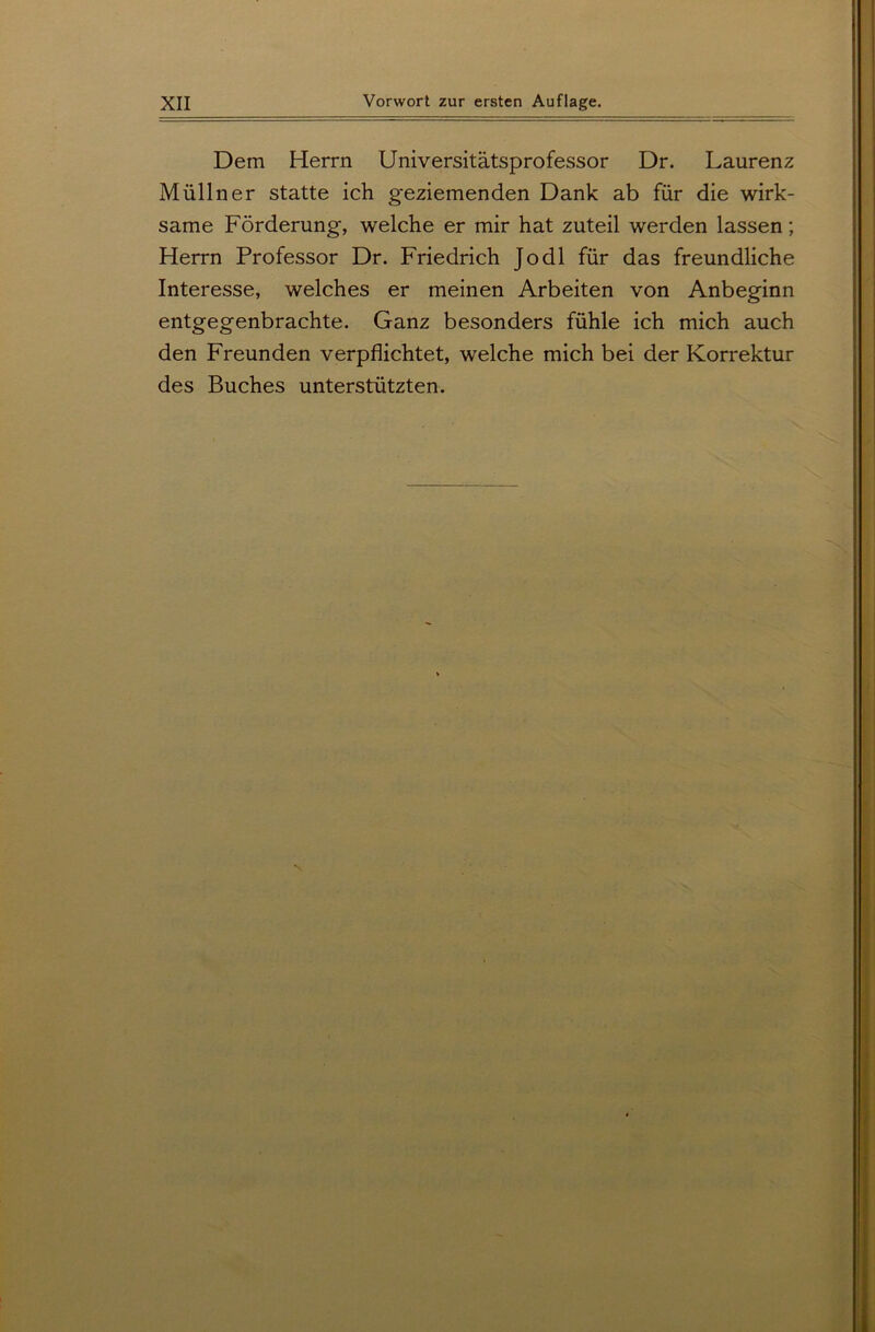 Dem Herrn Universitätsprofessor Dr. Laurenz Müllner statte ich geziemenden Dank ab für die wirk- same Förderung, welche er mir hat zuteil werden lassen; Herrn Professor Dr. Friedrich Jo dl für das freundliche Interesse, welches er meinen Arbeiten von Anbeginn entgegenbrachte. Ganz besonders fühle ich mich auch den Freunden verpflichtet, welche mich bei der Korrektur des Buches unterstützten.