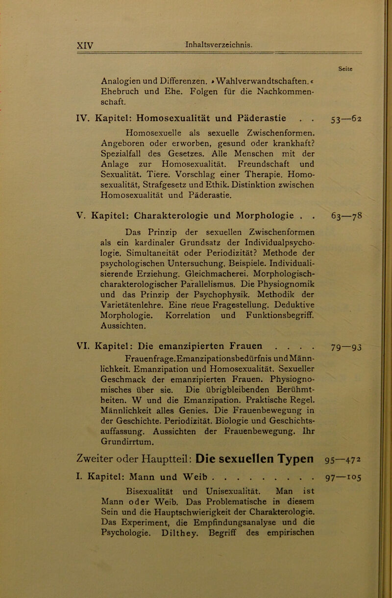 Analogien und Differenzen. »Wahlverwandtschaften.« Ehebruch und Ehe. Folgen für die Nachkommen- schaft. IV. Kapitel: Homosexualität und Päderastie . . Homosexuelle als sexuelle Zwischenformen. Angeboren oder erworben, gesund oder krankhaft? Spezialfall des Gesetzes. Alle Menschen mit der Anlage zur Homosexualität. Freundschaft und Sexualität. Tiere. Vorschlag einer Therapie. Homo- sexualität, Strafgesetz und Ethik. Distinktion zwischen Homosexualität und Päderastie. V. Kapitel: Charakterologie und Morphologie . . Das Prinzip der sexuellen Zwischenformen als ein kardinaler Grundsatz der Individualpsycho- logie. Simultaneität oder Periodizität? Methode der psychologischen Untersuchung. Beispiele. Individuali- sierende Erziehung. Gleichmacherei. Morphologisch- charakterologischer Parallelismus. Die Physiognomik und das Prinzip der Psychophysik. Methodik der Varietätenlehre. Eine n'eue Fragestellung. Deduktive Morphologie. Korrelation und Funktionsbegriff. Aussichten. VI. Kapitel: Die emanzipierten Frauen . . . . Frauenfrage.Emanzipationsbedürfnis und Männ- lichkeit. Emanzipation und Homosexualität. Sexueller Geschmack der emanzipierten Frauen. Physiogno- misches über sie. Die übrigbleibenden Berühmt- heiten. W und die Emanzipation. Praktische Regel. Männlichkeit alles Genies. Die Frauenbewegung in der Geschichte. Periodizität. Biologie und Geschichts- auffassung. Aussichten der Frauenbewegung. Ihr Grundirrtum. Zweiter oder Hauptteil: Die sexuellen Typen I. Kapitel: Mann und Weib Bisexualität und Unisexualität. Man ist Mann oder Weib. Das Problematische in diesem Sein und die Hauptschwierigkeit der Charakterologie. Das Experiment, die Empfindungsanalyse und die Psychologie. Dilthey. Begriff des empirischen Seite 53—62 63 — 78 79 — 93 95—472 97—105