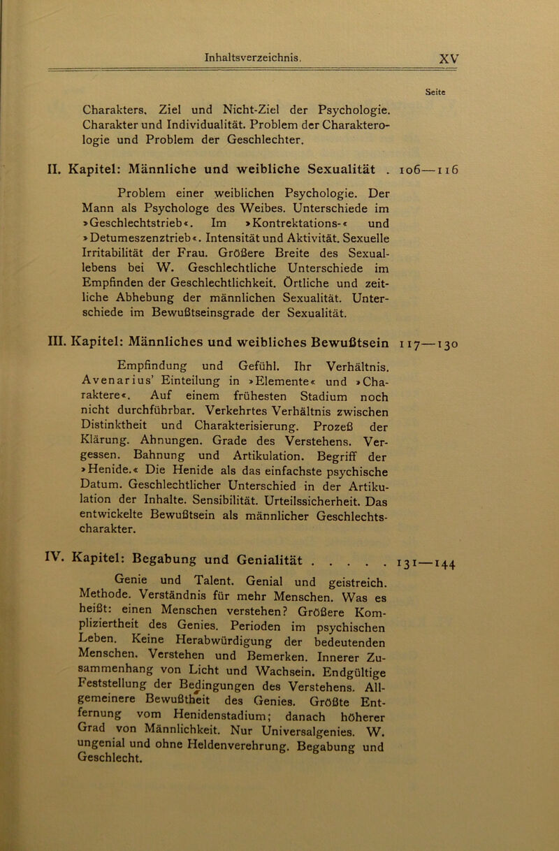 Seite Charakters, Ziel und Nicht-Ziel der Psychologie. Charakter und Individualität. Problem der Charaktero- logie und Problem der Geschlechter. II. Kapitel: Männliche und weibliche Sexualität . 106—116 Problem einer weiblichen Psychologie. Der Mann als Psychologe des Weibes. Unterschiede im »Geschlechtstrieb«. Im »Kontrektations-« und »Detumeszenztrieb«. Intensität und Aktivität. Sexuelle Irritabilität der Frau. Größere Breite des Sexual- lebens bei W. Geschlechtliche Unterschiede im Empfinden der Geschlechtlichkeit, örtliche und zeit- liche Abhebung der männlichen Sexualität. Unter- schiede im Bewußtseinsgrade der Sexualität. III. Kapitel: Männliches und weibliches Bewußtsein 117—130 Empfindung und Gefühl. Ihr Verhältnis. Avenarius’ Einteilung in »Elemente« und »Cha- raktere«. Auf einem frühesten Stadium noch nicht durchführbar. Verkehrtes Verhältnis zwischen Distinktheit und Charakterisierung. Prozeß der Klärung. Ahnungen. Grade des Verstehens. Ver- gessen. Bahnung und Artikulation. Begriff der »Henide.« Die Henide als das einfachste psychische Datum. Geschlechtlicher Unterschied in der Artiku- lation der Inhalte. Sensibilität. Urteilssicherheit. Das entwickelte Bewußtsein als männlicher Geschlechts- charakter. IV. Kapitel: Begabung und Genialität I3I_I44 Genie und Talent. Genial und geistreich. Methode. Verständnis für mehr Menschen. Was es heißt: einen Menschen verstehen? Größere Kom- pliziertheit des Genies. Perioden im psychischen Leben. Keine Herabwürdigung der bedeutenden Menschen. Verstehen und Bemerken. Innerer Zu- sammenhang von Licht und Wachsein. Endgültige Feststellung der Bedingungen des Verstehens. All- gemeinere Bewußtheit des Genies. Größte Ent- fernung vom Henidenstadium; danach höherer Grad von Männlichkeit. Nur Universalgenies. W. ungenial und ohne Heldenverehrung. Begabung und Geschlecht.