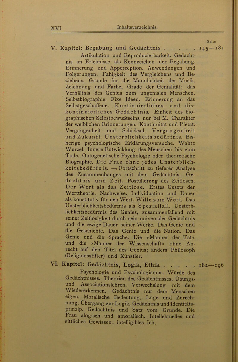 V. Kapitel: Begabung und Gedächtnis Artikulation und Reproduzierbarkeit. Gedächt- nis an Erlebnisse als Kennzeichen der Begabung. Erinnerung und Apperzeption. Anwendungen und Folgerungen. Fähigkeit des Vergleichens und Be- ziehens. Gründe für die Männlichkeit der Musik. Zeichnung und Farbe, Grade der Genialität; das Verhältnis des Genius zum ungenialen Menschen. Selbstbiographie. Fixe Ideen. Erinnerung an das Selbstgeschaffene. Kontinuierliches und dis- kontinuierliches Gedächtnis. Einheit des bio- graphischen Selbstbewußtseins nur bei M. Charakter der weiblichen Erinnerungen. Kontinuität und Pietät. Vergangenheit und Schicksal. Vergangenheit und Zukunft. Unsterblichkeitsbedürfnis. Bis- herige psychologische Erklärungsversuche. Wahre Wurzel. Innere Entwicklung des Menschen bis zum Tode. Ontogenetische Psychologie oder theoretische Biographie. Die Frau ohne jedes Unsterblich- keitsbedürfnis. —= Fortschritt zu tieferer Analyse des Zusammenhanges mit dem Gedächtnis. Ge- dächtnis und Zeit. Postulierung des Zeitlosen. Der Wert als das Zeitlose. Erstes Gesetz der Werttheorie. Nachweise. Individuation und Dauer als konstitutiv für den Wert. Wille zum Wert. Das Unsterblichkeitsbedürfnis als Spezialfall. Unsterb- lichkeitsbedürfnis des Genies, zusammenfallend mit seiner Zeitlosigkeit durch sein universales Gedächtnis und die ewige Dauer seiner Werke. Das Genie und die Geschichte. Das Genie und die Nation. Das Genie und die Sprache. Die »Männer der Tat« und die »Männer der Wissenschaft« ohne An- recht auf den Titel des Genius; anders Philosoph (Religionsstifter) und Künstler. VI. Kapitel: Gedächtnis, Logik, Ethik Psychologie und Psychologismus. Würde des Gedächtnisses. Theorien des Gedächtnisses. Ubungs- und Associationslehren. Verwechslung mit dem Wiedererkennen. Gedächtnis nur dem Menschen eigen. Moralische Bedeutung. Lüge und Zurech- nung. Übergang zur Logik. Gedächtnis und'Identitäts- prinzip. Gedächtnis und Satz vom Grunde. Die brau alogisch und amoralisch. Intellektuelles und sittliches Gewissen: intelligibles Ich. Seite 145 — 181 l82 ig6