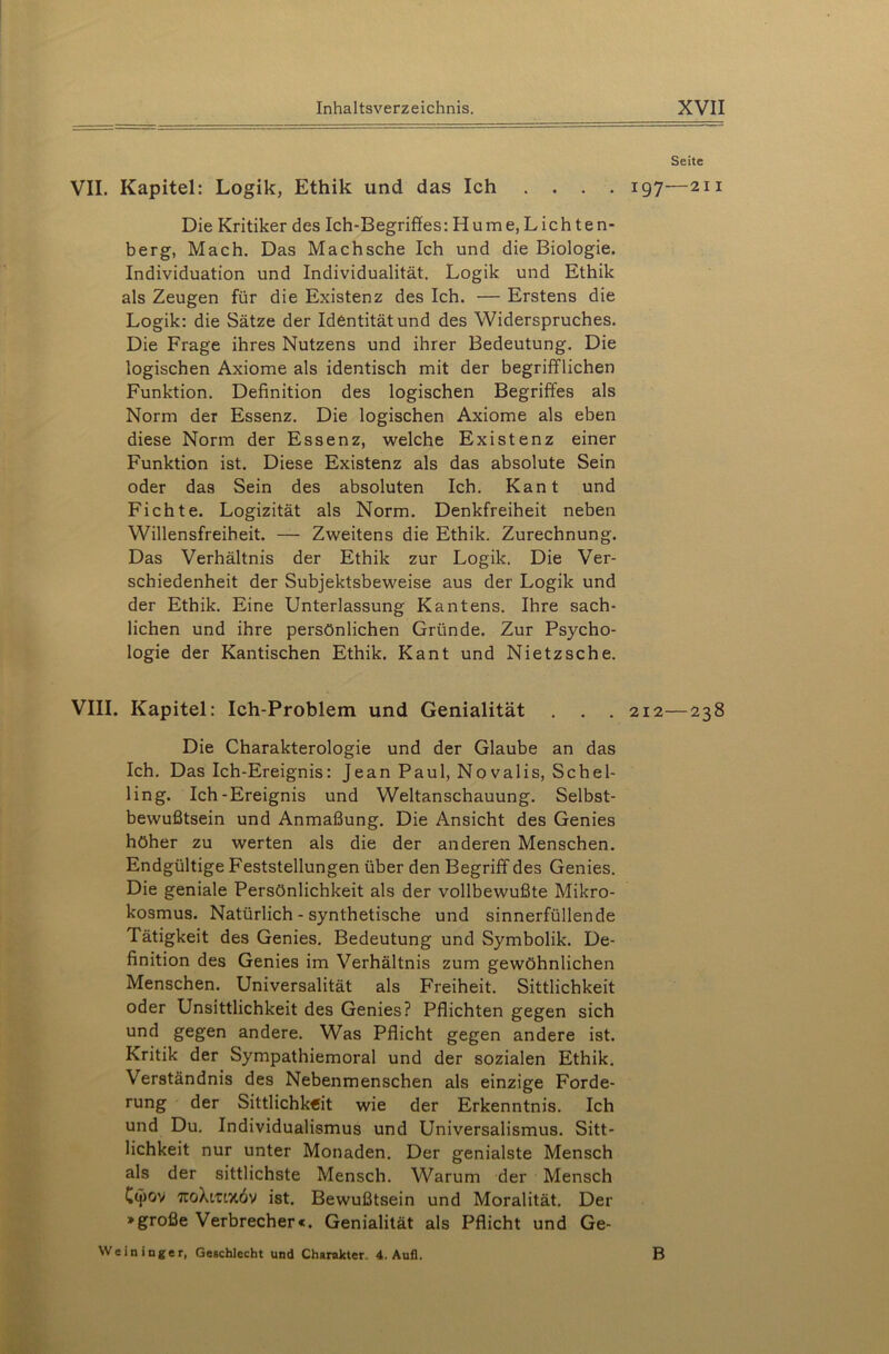 Seite VII. Kapitel: Logik, Ethik und das Ich .... 197—211 Die Kritiker des Ich-Begriffes: Hume,Lichten- berg, Mach. Das Machsche Ich und die Biologie. Individuation und Individualität. Logik und Ethik als Zeugen für die Existenz des Ich. — Erstens die Logik: die Sätze der Identität und des Widerspruches. Die Frage ihres Nutzens und ihrer Bedeutung. Die logischen Axiome als identisch mit der begrifflichen Funktion. Definition des logischen Begriffes als Norm der Essenz. Die logischen Axiome als eben diese Norm der Essenz, welche Existenz einer Funktion ist. Diese Existenz als das absolute Sein oder das Sein des absoluten Ich. Kant und Fichte. Logizität als Norm. Denkfreiheit neben Willensfreiheit. — Zweitens die Ethik. Zurechnung. Das Verhältnis der Ethik zur Logik. Die Ver- schiedenheit der Subjektsbeweise aus der Logik und der Ethik. Eine Unterlassung Kantens. Ihre sach- lichen und ihre persönlichen Gründe. Zur Psycho- logie der Kantischen Ethik. Kant und Nietzsche. VIII. Kapitel: Ich-Problem und Genialität . . . 212—238 Die Charakterologie und der Glaube an das Ich. Das Ich-Ereignis: Jean Paul, Novalis, Sehe 1- ling. Ich-Ereignis und Weltanschauung. Selbst- bewußtsein und Anmaßung. Die Ansicht des Genies höher zu werten als die der anderen Menschen. Endgültige Feststellungen über den Begriff des Genies. Die geniale Persönlichkeit als der vollbewußte Mikro- kosmus. Natürlich - synthetische und sinnerfüllende Tätigkeit des Genies. Bedeutung und Symbolik. De- finition des Genies im Verhältnis zum gewöhnlichen Menschen. Universalität als Freiheit. Sittlichkeit oder Unsittlichkeit des Genies? Pflichten gegen sich und gegen andere. Was Pflicht gegen andere ist. Kritik der Sympathiemoral und der sozialen Ethik. Verständnis des Nebenmenschen als einzige Forde- rung der Sittlichkeit wie der Erkenntnis. Ich und Du. Individualismus und Universalismus. Sitt- lichkeit nur unter Monaden. Der genialste Mensch als der sittlichste Mensch. Warum der Mensch Cyov 7toXi/uxov ist. Bewußtsein und Moralität. Der >große Verbrecher«. Genialität als Pflicht und Ge- Weininger, Geschlecht und Charakter- 4. Aufl. B