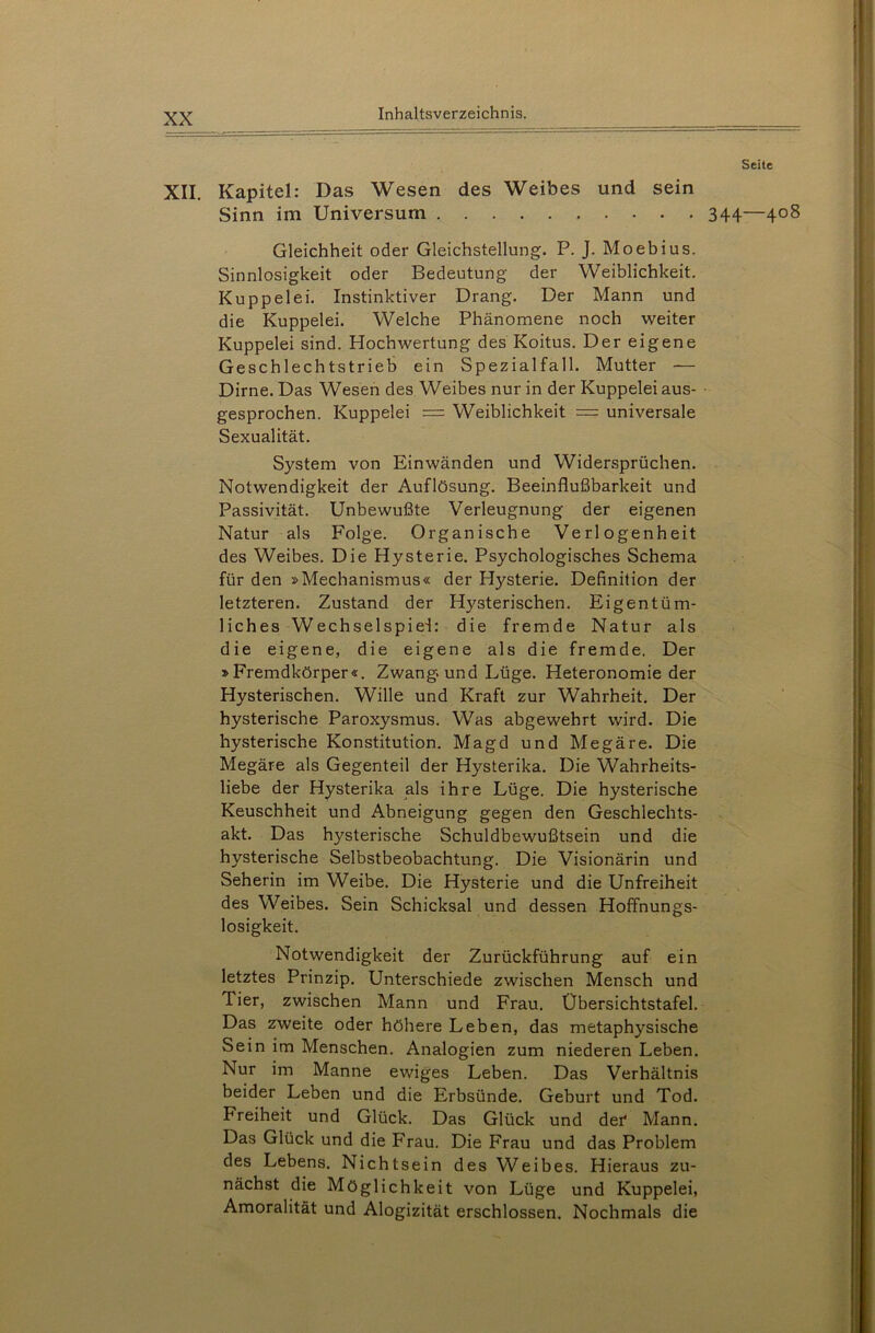 XII. Kapitel: Das Wesen des Weibes und sein Sinn im Universum Gleichheit oder Gleichstellung. P. J. Moebius. Sinnlosigkeit oder Bedeutung der Weiblichkeit. Kuppelei. Instinktiver Drang. Der Mann und die Kuppelei. Welche Phänomene noch weiter Kuppelei sind. Hochwertung des Koitus. Der eigene Geschlechtstrieb ein Spezialfall. Mutter — Dirne. Das Wesen des Weibes nur in der Kuppelei aus- gesprochen. Kuppelei = Weiblichkeit == universale Sexualität. System von Einwänden und Widersprüchen. Notwendigkeit der Auflösung. Beeinflußbarkeit und Passivität. Unbewußte Verleugnung der eigenen Natur als Folge. Organische Verlogenheit des Weibes. Die Hysterie. Psychologisches Schema für den »Mechanismus« der Hysterie. Definition der letzteren. Zustand der Hysterischen. Eigentüm- liches Wechselspiel: die fremde Natur als die eigene, die eigene als die fremde. Der »Fremdkörper«. Zwang, und Lüge. Heteronomieder Hysterischen. Wille und Kraft zur Wahrheit. Der hysterische Paroxysmus. Was abgewehrt wird. Die hysterische Konstitution. Magd und Megäre. Die Megäre als Gegenteil der Hysterika. Die Wahrheits- liebe der Hysterika als ihre Lüge. Die hysterische Keuschheit und Abneigung gegen den Geschlechts- akt. Das hysterische Schuldbewußtsein und die hysterische Selbstbeobachtung. Die Visionärin und Seherin im Weibe. Die Hysterie und die Unfreiheit des Weibes. Sein Schicksal und dessen Hoffnungs- losigkeit. Notwendigkeit der Zurückführung auf ein letztes Prinzip. Unterschiede zwischen Mensch und Tier, zwischen Mann und Frau. Übersichtstafel. Das zweite oder höhere Leben, das metaphysische Sein im Menschen. Analogien zum niederen Leben. Nur im Manne ewiges Leben. Das Verhältnis beider Leben und die Erbsünde. Geburt und Tod. Freiheit und Glück. Das Glück und der Mann. Das Glück und die Frau. Die Frau und das Problem des Lebens. Nichtsein des Weibes. Hieraus zu- nächst die Möglichkeit von Lüge und Kuppelei, Amoralität und Alogizität erschlossen. Nochmals die Seite 344—408