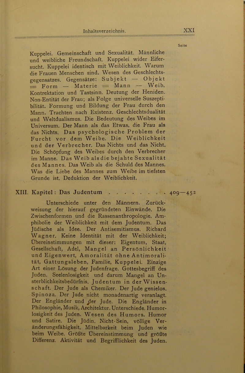 Kuppelei. Gemeinschaft und Sexualität. Männliche und weibliche Freundschaft. Kuppelei wider Eifer- sucht. Kuppelei identisch mit Weiblichkeit. Warum die Frauen Menschen sind. Wesen des Geschlechts- gegensatzes. Gegensätze: Subjekt — Objekt — Form — Materie — Mann — Weib. Kontrektation und Tastsinn. Deutung der Heniden. Non-Entität der Frau; als Folge universelle Suszepti- bilität. Formung und Bildung der Frau durch den Mann. Trachten nach Existenz. Geschlechtsdualität und Weltdualismus. Die Bedeutung des Weibes im Universum. Der Mann als das Etwas, die Frau als das Nichts. Das psychologische Problem der Furcht vor dem Weibe. Die Weiblichkeit und der Verbrecher. Das Nichts und das Nicht. Die Schöpfung des Weibes durch den Verbrecher im Manne. Das Weib als die bejahte Sexualität des Mannes. Das Weib als die Schuld des Mannes. Was die Liebe des Mannes zum Weibe im tiefsten Grunde ist. Deduktion der Weiblichkeit. XIII. Kapitel : Das Judentum Unterschiede unter den Männern. Zurück- weisung der hierauf gegründeten Einwände. Die Zwischenformen und die Rassenanthropologie. Am- phibolie der Weiblichkeit mit dem Judentum. Das Jüdische als Idee. Der Antisemitismus. Richard Wagner. Keine Identität mit der Weiblichkeit; Übereinstimmungen mit dieser: Eigentum, Staat, Gesellschaft, Adel, Mangel an Persönlichkeit und Eigenwert, Amoralität ohne Antimorali- tät, Gattungsleben, Familie, Kuppelei. Einzige Art einer Lösung der Judenfrage. Gottesbegriff des Juden. Seelenlosigkeit und darum Mangel an Un- sterblichkeitsbedürfnis. Judentum in der Wissen- schaft. Der Jude als Chemiker. Der Jude genielos. Spinoza. Der Jude nicht monadenartig veranlagt. Der Engländer und ^ler Jude. Die Engländer in Philosophie, Musik, Architektur. Unterschiede. Humor- losigkeit des Juden. Wesen des Humors. Humor und Satire. Die Jüdin. Nicht-Sein, völlige Ver- änderungsfähigkeit, Mittelbarkeit beim Juden wie beim Weibe. Größte Übereinstimmung und größte Differenz. Aktivität und Begrifflichkeit des Juden. Seite 409 — 452