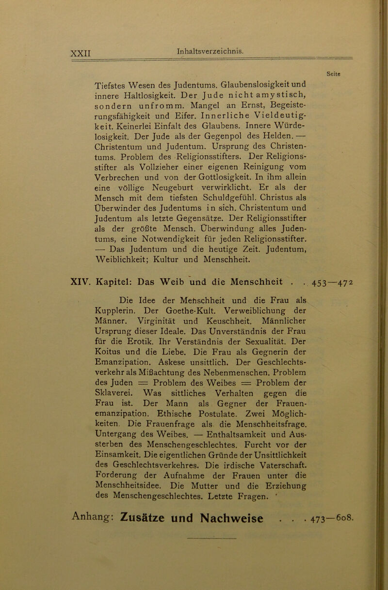 Seite Tiefstes Wesen des Judentums. Glaubenslosigkeit und innere Haltlosigkeit. Der Jude nicht amystisch, sondern unfromm. Mangel an Ernst, Begeiste- rungsfähigkeit und Eifer. Innerliche Vieldeutig- keit. Keinerlei Einfalt des Glaubens. Innere Würde- losigkeit. Der Jude als der Gegenpol des Helden. — Christentum und Judentum. Ursprung des Christen- tums. Problem des Religionsstifters. Der Religions- stifter als Vollzieher einer eigenen Reinigung vom Verbrechen und von der Gottlosigkeit. In ihm allein eine völlige Neugeburt verwirklicht. Er als der Mensch mit dem tiefsten Schuldgefühl. Christus als Überwinder des Judentums in sich. Christentum und Judentum als letzte Gegensätze. Der Religionsstifter als der größte Mensch. Überwindung alles Juden- tums, eine Notwendigkeit für jeden Religionsstifter. — Das Judentum und die heutige Zeit. Judentum, Weiblichkeit; Kultur und Menschheit. XIV. Kapitel: Das Weib und die Menschheit . . 453—472 Die Idee der Menschheit und die Frau als Kupplerin. Der Goethe-Kult. Verweiblichung der Männer. Virginität und Keuschheit. Männlicher Ursprung dieser Ideale. Das Unverständnis der Frau für die Erotik. Ihr Verständnis der Sexualität. Der Koitus und die Liebe. Die Frau als Gegnerin der Emanzipation. Askese unsittlich. Der Geschlechts- verkehr als Mißachtung des Nebenmenschen. Problem des Juden = Problem des Weibes — Problem der Sklaverei. Was sittliches Verhalten gegen die Frau ist. Der Mann als Gegner der Frauen- emanzipation. Ethische Postulate. Zwei Möglich- keiten. Die Frauenfrage als die Menschheitsfrage. Untergang des Weibes. — Enthaltsamkeit und Aus- sterben des Menschengeschlechtes. Furcht vor der Einsamkeit. Die eigentlichen Gründe der Unsittlichkeit des Geschlechtsverkehres. Die irdische Vaterschaft. Forderung der Aufnahme der Frauen unter die Menschheitsidee. Die Mutter und die Erziehung des Menschengeschlechtes. Letzte Fragen. ' Anhang*. Zusätze und Nachweise . . . 473—608.