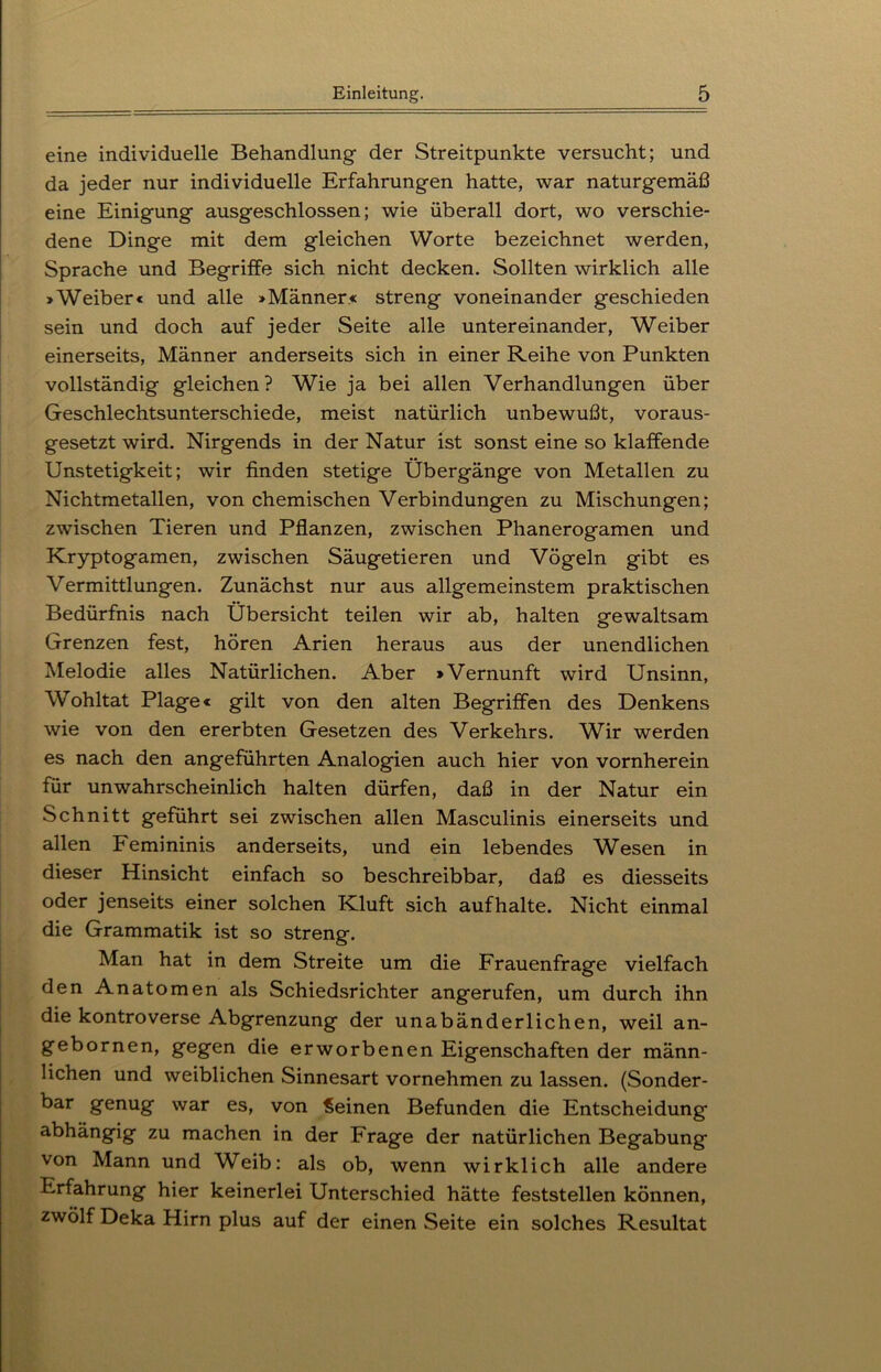 eine individuelle Behandlung der Streitpunkte versucht; und da jeder nur individuelle Erfahrungen hatte, war naturgemäß eine Einigung ausgeschlossen; wie überall dort, wo verschie- dene Dinge mit dem gleichen Worte bezeichnet werden, Sprache und Begriffe sich nicht decken. Sollten wirklich alle »Weiber« und alle »Männer« streng voneinander geschieden sein und doch auf jeder Seite alle untereinander, Weiber einerseits, Männer anderseits sich in einer Reihe von Punkten vollständig gleichen? Wie ja bei allen Verhandlungen über Geschlechtsunterschiede, meist natürlich unbewußt, voraus- gesetzt wird. Nirgends in der Natur ist sonst eine so klaffende Unstetigkeit; wir finden stetige Übergänge von Metallen zu Nichtmetallen, von chemischen Verbindungen zu Mischungen; zwischen Tieren und Pflanzen, zwischen Phanerogamen und Kryptogamen, zwischen Säugetieren und Vögeln gibt es Vermittlungen. Zunächst nur aus allgemeinstem praktischen Bedürfnis nach Übersicht teilen wir ab, halten gewaltsam Grenzen fest, hören Arien heraus aus der unendlichen Melodie alles Natürlichen. Aber »Vernunft wird Unsinn, Wohltat Plage« gilt von den alten Begriffen des Denkens wie von den ererbten Gesetzen des Verkehrs. Wir werden es nach den angeführten Analogien auch hier von vornherein für unwahrscheinlich halten dürfen, daß in der Natur ein Schnitt geführt sei zwischen allen Masculinis einerseits und allen Femininis anderseits, und ein lebendes Wesen in dieser Hinsicht einfach so beschreibbar, daß es diesseits oder jenseits einer solchen Kluft sich aufhalte. Nicht einmal die Grammatik ist so streng. Man hat in dem Streite um die Frauenfrage vielfach den Anatomen als Schiedsrichter angerufen, um durch ihn die kontroverse Abgrenzung der unabänderlichen, weil an- gebornen, gegen die erworbenen Eigenschaften der männ- lichen und weiblichen Sinnesart vornehmen zu lassen. (Sonder- bar genug war es, von Seinen Befunden die Entscheidung abhängig zu machen in der Frage der natürlichen Begabung von Mann und Weib: als ob, wenn wirklich alle andere Erfahrung hier keinerlei Unterschied hätte feststellen können, zwölf Deka Hirn plus auf der einen Seite ein solches Resultat