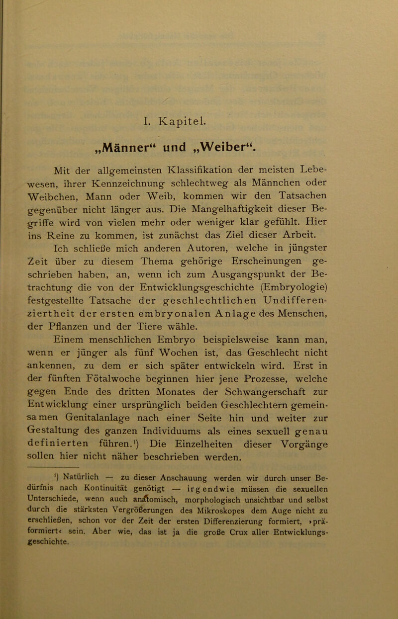 I. Kapitel. „Männer“ und „Weiber“. Mit der allgemeinsten Klassifikation der meisten Lebe- wesen, ihrer Kennzeichnung schlechtweg als Männchen oder Weibchen, Mann oder Weib, kommen wir den Tatsachen gegenüber nicht länger aus. Die Mangelhaftigkeit dieser Be- griffe wird von vielen mehr oder weniger klar gefühlt. Hier ins Reine zu kommen, ist zunächst das Ziel dieser Arbeit. Ich schließe mich anderen Autoren, welche in jüngster Zeit über zu diesem Thema gehörige Erscheinungen ge- schrieben haben, an, wenn ich zum Ausgangspunkt der Be- trachtung die von der Entwicklungsgeschichte (Embryologie) festgestellte Tatsache der geschlechtlichen Undifferen- ziertheit der ersten embryonalen Anlage des Menschen, der Pflanzen und der Tiere wähle. Einem menschlichen Embryo beispielsweise kann man, wenn er jünger als fünf Wochen ist, das Geschlecht nicht ankennen, zu dem er sich später entwickeln wird. Erst in der fünften Fötalwoche beginnen hier jene Prozesse, welche gegen Ende des dritten Monates der Schwangerschaft zur Entwicklung einer ursprünglich beiden Geschlechtern gemein- sa men Genitalanlage nach einer Seite hin und weiter zur Gestaltung des ganzen Individuums als eines sexuell genau definierten führen.1) Die Einzelheiten dieser Vorgänge sollen hier nicht näher beschrieben werden. ’) Natürlich — zu dieser Anschauung werden wir durch unser Be- dürfnis nach Kontinuität genötigt — irgendwie müssen die sexuellen Unterschiede, wenn auch anÄomisch, morphologisch unsichtbar und selbst ■durch die stärksten Vergrößerungen des Mikroskopes dem Auge nicht zu erschließen, schon vor der Zeit der ersten Differenzierung formiert, >prä- formiert« sein. Aber wie, das ist ja die große Crux aller Entwicklungs- geschichte.