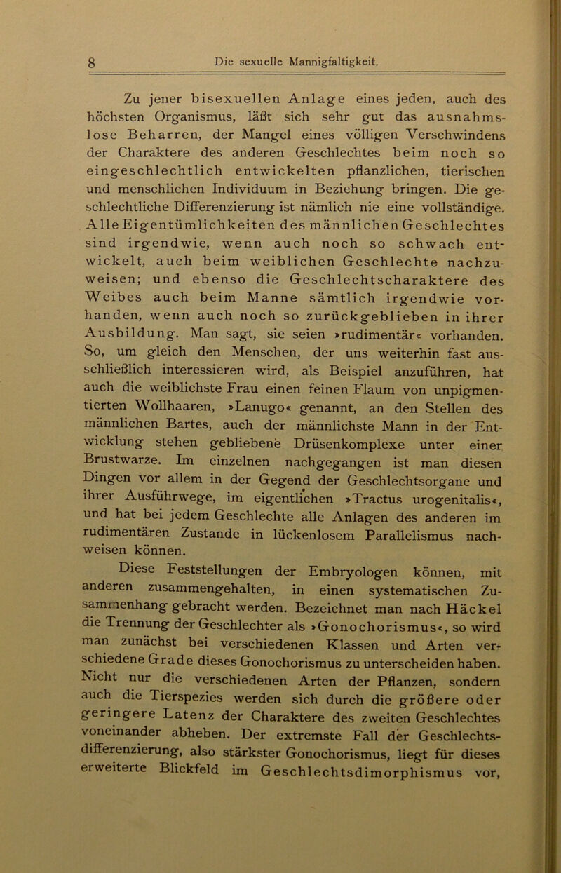 Zu jener bisexuellen Anlage eines jeden, auch des höchsten Organismus, läßt sich sehr gut das ausnahms- lose Beharren, der Mangel eines völligen Verschwindens der Charaktere des anderen Geschlechtes beim noch so eingeschlechtlich entwickelten pflanzlichen, tierischen und menschlichen Individuum in Beziehung bringen. Die ge- schlechtliche Differenzierung ist nämlich nie eine vollständige. Alle Eigentümlichkeiten des männlichen Geschlechtes sind irgendwie, wenn auch noch so schwach ent- wickelt, auch beim weiblichen Geschlechte nachzu- weisen; und ebenso die Geschlechtscharaktere des Weibes auch beim Manne sämtlich irgendwie vor- handen, wenn auch noch so zurückgeblieben in ihrer Ausbildung. Man sagt, sie seien »rudimentär« vorhanden. So, um gleich den Menschen, der uns weiterhin fast aus- schließlich interessieren wird, als Beispiel anzuführen, hat auch die weiblichste Frau einen feinen Flaum von unpigmen- tierten Wollhaaren, »Lanugo« genannt, an den Stellen des männlichen Bartes, auch der männlichste Mann in der Ent- wicklung stehen gebliebene Drüsenkomplexe unter einer Brustwarze. Im einzelnen nachgegangen ist man diesen Dingen vor allem in der Gegend der Geschlechtsorgane und ihrer Ausführwege, im eigentlichen »Tractus urogenitalis«, und hat bei jedem Geschlechte alle Anlagen des anderen im rudimentären Zustande in lückenlosem Parallelismus nach- weisen können. Diese Feststellungen der Embryologen können, mit anderen zusammengehalten, in einen systematischen Zu- sammenhang gebracht werden. Bezeichnet man nach Häckel die Trennung der Geschlechter als »Gonochorismus«, so wird man zunächst bei verschiedenen Klassen und Arten ver- schiedene Grade dieses Gonochorismus zu unterscheiden haben. Nicht nur die verschiedenen Arten der Pflanzen, sondern auch die Tierspezies werden sich durch die größere oder geringere Latenz der Charaktere des zweiten Geschlechtes voneinander abheben. Der extremste Fall der Geschlechts- differenzierung, also stärkster Gonochorismus, liegt für dieses erweiterte Blickfeld im Geschlechtsdimorphismus vor,