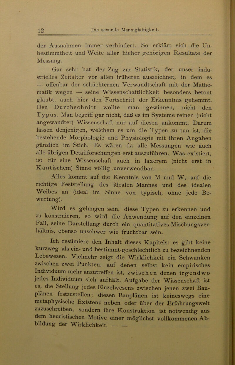 der Ausnahmen immer verhindert. So erklärt sich die Un- bestimmtheit und Weite aller hieher gehörigen Resultate der Messung. Gar sehr hat der Zug zur Statistik, der unser indu- strielles Zeitalter vor allen früheren auszeichnet, in dem es — offenbar der schüchternen Verwandtschaft mit der Mathe- matik wegen — seine Wissenschaftlichkeit besonders betont glaubt, auch hier den Fortschritt der Erkenntnis gehemmt. Den Durchschnitt wollte man gewinnen, nicht den Typus. Man begriff gar nicht, daß es im Systeme reiner (nicht angewandter) Wissenschaft nur auf diesen ankommt. Darum lassen denjenigen, welchem es um die Typen zu tun ist, die bestehende Morphologie und Physiologie mit ihren Angaben gänzlich im Stich. Es wären da alle Messungen wie auch alle übrigen Detailforschungen erst auszuführen. Was existiert, ist für eine Wissenschaft auch in laxerem (nicht erst in Kantischem) Sinne völlig .unverwendbar. Alles kommt auf die Kenntnis von M und W, auf die richtige Feststellung des idealen Mannes und des idealen Weibes an (ideal im Sinne von typisch, ohne jede Be- wertung). Wird es gelungen sein, diese Typen zu erkennen und zu konstruieren, so wird die Anwendung auf den einzelnen Fall, seine Darstellung durch ein quantitatives Mischungsver- hältnis, ebenso unschwer wie fruchtbar sein. Ich resümiere den Inhalt dieses Kapitels: es gibt keine kurzweg als ein- und bestimmt-geschlechtlich zu bezeichnenden Lebewesen. Vielmehr zeigt die Wirklichkeit ein Schwanken zwischen zwei Punkten, auf denen selbst kein empirisches Individuum mehr anzutreffen ist, zwischen denen irgendwo jedes Individuum sich aufhält. Aufgabe der Wissenschaft ist es, die Stellung jedes Einzelwesens zwischen jenen zwei Bau- plänen festzustellen; diesen Bauplänen ist keineswegs eine metaphysische Existenz neben oder über der Erfahrungswelt zuzuschreiben, sondern ihre Konstruktion ist notwendig aus dem heuristischen Motive einer möglichst vollkommenen Ab- bildung der Wirklichkeit.