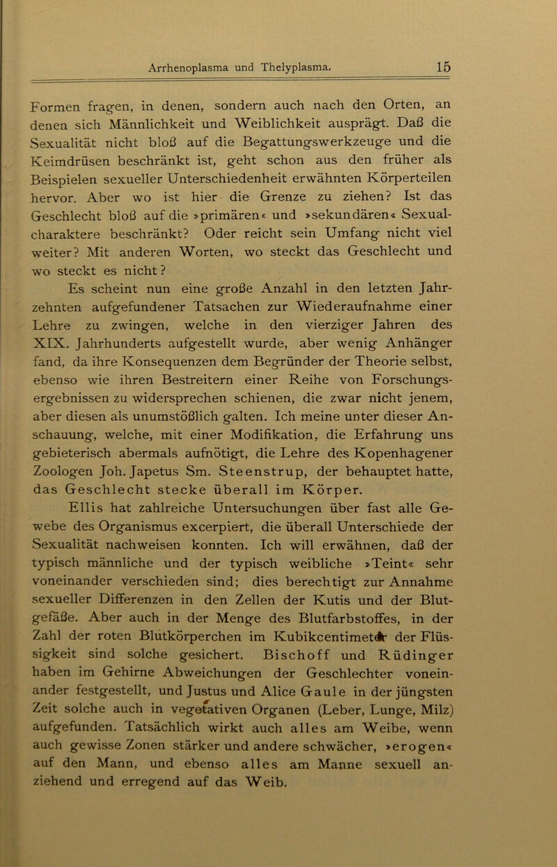 - * i Formen fragen, in denen, sondern auch nach den Orten, an denen sich Männlichkeit und Weiblichkeit ausprägt. Daß die Sexualität nicht bloß auf die Begattungswerkzeuge und die Keimdrüsen beschränkt ist, geht schon aus den früher als Beispielen sexueller Unterschiedenheit erwähnten Körperteilen hervor. Aber wo ist hier die Grenze zu ziehen? Ist das Geschlecht bloß auf die »primären« und »sekundären« Sexual- charaktere beschränkt? Oder reicht sein Umfang nicht viel weiter? Mit anderen Worten, wo steckt das Geschlecht und wo steckt es nicht ? Es scheint nun eine große Anzahl in den letzten Jahr- zehnten aufgefundener Tatsachen zur Wiederaufnahme einer Lehre zu zwingen, welche in den vierziger Jahren des XIX. Jahrhunderts aufgestellt wurde, aber wenig Anhänger fand, da ihre Konsequenzen dem Begründer der Theorie selbst, ebenso wie ihren Bestreitern einer Reihe von Forschungs- ergebnissen zu widersprechen schienen, die zwar nicht jenem, aber diesen als unumstößlich galten. Ich meine unter dieser An- schauung, welche, mit einer Modifikation, die Erfahrung uns gebieterisch abermals aufnötigt, die Lehre des Kopenhagener Zoologen Joh. Japetus Sm. Steenstrup, der behauptet hatte, das Geschlecht stecke überall im Körper. Ellis hat zahlreiche Untersuchungen über fast alle Ge- webe des Organismus excerpiert, die überall Unterschiede der Sexualität nachweisen konnten. Ich will erwähnen, daß der typisch männliche und der typisch weibliche »Teint« sehr voneinander verschieden sind; dies berechtigt zur Annahme sexueller Differenzen in den Zellen der Kutis und der Blut- gefäße. Aber auch in der Menge des Blutfarbstoffes, in der Zahl der roten Blutkörperchen im KubikcentimetA' der Flüs- sigkeit sind solche gesichert. Bischoff und Rüdinger haben im Gehirne Abweichungen der Geschlechter vonein- ander festgestellt, und Justus und Alice Gaule in der jüngsten Zeit solche auch in vegetativen Organen (Leber, Lunge, Milz) aufgefunden. Tatsächlich wirkt auch alles am Weibe, wenn auch gewisse Zonen stärker und andere schwächer, »erogen« auf den Mann, und ebenso alles am Manne sexuell an- ziehend und erregend auf das Weib.