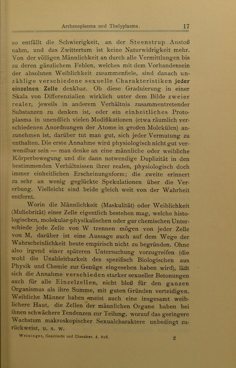 so entfällt die Schwierigkeit, an der Steenstrup Anstoß nahm, und das Zwittertum ist keine Naturwidrigkeit mehr. Von der völligen Männlichkeit an durch alle Vermittlungen bis zu deren gänzlichem Fehlen, welches mit dem Vorhandensein der absoluten Weiblichkeit zusammenfiele, sind danach un- zählige verschiedene sexuelle Charakteristiken jeder einzelnen Zelle denkbar. Ob diese Graduierung in einer Skala von Differenzialien wirklich unter dem Bilde zweier realer, jeweils in anderem Verhältnis zusammentretender Substanzen zu denken ist, oder ein einheitliches Proto- plasma in unendlich vielen Modifikationen (etwa räumlich ver- schiedenen Anordnungen der Atome in großen Molekülen) an- zunehmen ist, darüber tut man gut, sich jeder Vermutung zu enthalten. Die erste Annahme wird physiologisch nicht gut ver- wendbar sein — man denke an eine männliche oder weibliche Körperbewegung und die dann notwendige Duplizität in den bestimmenden Verhältnissen ihrer realen, physiologisch doch immer einheitlichen Erscheinungsform; die zweite erinnert zu sehr an wenig geglückte Spekulationen über die Ver- erbung. Vielleicht sind beide gleich weit von der Wahrheit entfernt. Worin die Männlichkeit (Maskulität) oder Weiblichkeit (Muliebrität) einer Zelle eigentlich bestehen mag, welche histo- logischen, molekular-physikalischen oder gar chemischen Unter- schiede jede Zelle von W trennen mögen von jeder Zelle von M, darüber ist eine Aussage auch auf dem Wege der Wahrscheinlichkeit heute empirisch nicht zu begründen. Ohne also irgend einer späteren Untersuchung vorzugreifen (die wohl die Unableitbarkeit des spezifisch Biologischen aus Physik und Chemie zur Genüge eingesehen haben wird), läßt sich die Annahme verschieden starker sexueller Betonungen auch für alle Einzelzellen, nicht bloß für den ganzen Organismus als ihre Summe, mit guten Gründen verteidigen. Weibliche Männer haben «meist auch eine insgesamt weib- lichere Haut, die Zellen der männlichen Organe haben bei ihnen schwächere Tendenzen zur Teilung, worauf das geringere Wachstum makroskopischer Sexualcharaktere unbedingt zu- rückweist, u. s. w. Weininger, Geschlecht und Charakter. 4. Aufl. 2