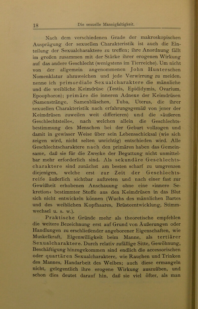 Nach dem verschiedenen Grade der makroskopischen Ausprägung- der sexuellen Charakteristik ist auch die Ein- teilung der Sexualcharaktere zu treffen; ihre Anordnung fällt im großen zusammen mit der Stärke ihrer erogenen Wirkung auf das andere Geschlecht (wenigstens im Tierreiche). Um nicht von der allgemein angenommenen John Hunterschen Nomenklatur abzuweichen und jede Verwirrung zu meiden, nenne ich primordiale Sexualcharaktere die männliche und die weibliche Keimdrüse (Testis, Epididymis, Ovarium, Epoophoron); primäre die inneren Adnexe der Keimdrüsen (Samenstränge, Samenbläschen, Tuba, Uterus, die ihrer sexuellen Charakteristik nach erfahrungsgemäß von jener der Keimdrüsen zuweilen weit differieren) und die »äußeren Geschlechtsteile«, nach welchen allein die Geschlechts- bestimmung des Menschen bei der Geburt vollzogen und damit in gewisser Weise über sein Lebensschicksal (wie sich zeigen wird, nicht selten unrichtig) entschieden wird. Alle Geschlechtscharaktere nach den primären haben das Gemein- same, daß sie für die Zwecke der Begattung nicht unmittel- bar mehr erforderlich sind. Als sekundäre Geschlechts- charaktere sind zunächst am besten scharf zu umgrenzen diejenigen, welche erst zur Zeit der Geschlechts- reife äußerlich sichtbar auftreten und nach einer fast zur Gewißheit erhobenen Anschauung ohne eine »innere Se- kretion« bestimmter Stoffe aus den Keimdrüsen in das Blut sich nicht entwickeln können (Wuchs des männlichen Bartes und des weiblichen Kopfhaares, Brüsteentwicklung, Stimm- wechsel u. s. w.). Praktische Gründe mehr als theoretische empfehlen die weitere Bezeichnung erst auf Grund von Äußerungen oder Handlungen zu erschließender angeborener Eigenschaften, wie Muskelkraft, Eigenwilligkeit beim Manne, als tertiärer Sexualcharaktere. Durch relativ zufällige Sitte, Gewöhnung, Beschäftigung hinzugekommen sind endlich die accessorischen oder quartären Sexualcharaktere, wie Rauphen und Trinken des Mannes, Handarbeit des Weibes; auch diese ermangeln nicht, gelegentlich ihre erogene Wirkung auszuüben, und schon dies deutet darauf hin, daß sie viel öfter, als man