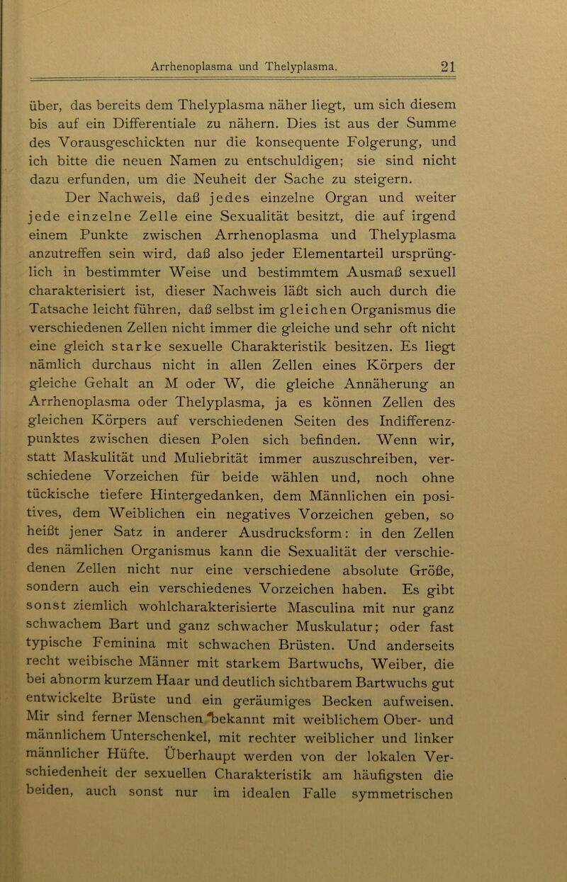 über, das bereits dem Thelyplasma näher liegt, um sich diesem bis auf ein Differentiale zu nähern. Dies ist aus der Summe des Vorausgeschickten nur die konsequente Folgerung, und ich bitte die neuen Namen zu entschuldigen; sie sind nicht dazu erfunden, um die Neuheit der Sache zu steigern. Der Nachweis, daß jedes einzelne Organ und weiter jede einzelne Zelle eine Sexualität besitzt, die auf irgend einem Punkte zwischen Arrhenoplasma und Thelyplasma anzutreffen sein wird, daß also jeder Elementarteil ursprüng- lich in bestimmter Weise und bestimmtem Ausmaß sexuell charakterisiert ist, dieser Nachweis läßt sich auch durch die Tatsache leicht führen, daß selbst im gleichen Organismus die verschiedenen Zellen nicht immer die gleiche und sehr oft nicht eine gleich starke sexuelle Charakteristik besitzen. Es liegt nämlich durchaus nicht in allen Zellen eines Körpers der gleiche Gehalt an M oder W, die gleiche Annäherung an Arrhenoplasma oder Thelyplasma, ja es können Zellen des gleichen Körpers auf verschiedenen Seiten des Indifferenz- punktes zwischen diesen Polen sich befinden. Wenn wir, statt Maskulität und Muliebrität immer auszuschreiben, ver- schiedene Vorzeichen für beide wählen und, noch ohne tückische tiefere Hintergedanken, dem Männlichen ein posi- tives, dem Weiblichen ein negatives Vorzeichen geben, so heißt jener Satz in anderer Ausdrucksform: in den Zellen des nämlichen Organismus kann die Sexualität der verschie- denen Zellen nicht nur eine verschiedene absolute Größe, sondern auch ein verschiedenes Vorzeichen haben. Es gibt sonst ziemlich wohlcharakterisierte Masculina mit nur ganz schwachem Bart und ganz schwacher Muskulatur; oder fast typische Feminina mit schwachen Brüsten. Und anderseits recht weibische Männer mit starkem Bartwuchs, Weiber, die bei abnorm kurzem Haar und deutlich sichtbarem Bartwuchs gut entwickelte Brüste und ein geräumiges Becken aufweisen. Mir sind ferner Menschen 'bekannt mit weiblichem Ober- und männlichem Unterschenkel, mit rechter weiblicher und linker männlicher Hüfte. Überhaupt werden von der lokalen Ver- schiedenheit der sexuellen Charakteristik am häufigsten die beiden, auch sonst nur im idealen Falle symmetrischen