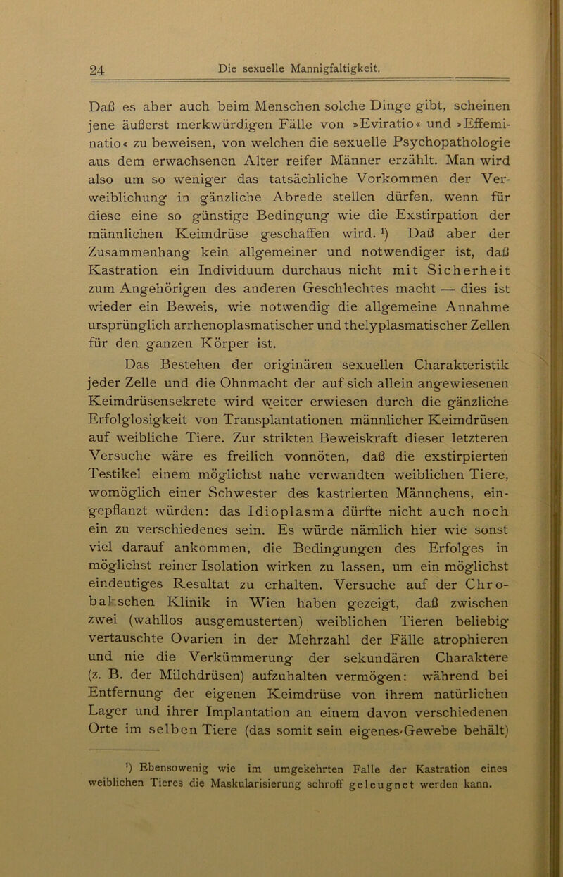 Daß es aber auch beim Menschen solche Dinge gibt, scheinen jene äußerst merkwürdigen Fälle von »Eviratio« und »Effemi- natio« zu beweisen, von welchen die sexuelle Psychopathologie aus dem erwachsenen Alter reifer Männer erzählt. Man wird also um so weniger das tatsächliche Vorkommen der Ver- weiblichung in gänzliche Abrede stellen dürfen, wenn für diese eine so günstige Bedingung wie die Exstirpation der männlichen Keimdrüse geschaffen wird. l) Daß aber der Zusammenhang kein allgemeiner und notwendiger ist, daß Kastration ein Individuum durchaus nicht mit Sicherheit zum Angehörigen des anderen Geschlechtes macht — dies ist wieder ein Beweis, wie notwendig die allgemeine Annahme ursprünglich arrhenoplasmatischer und thelyplasmatischer Zellen für den ganzen Körper ist. Das Bestehen der originären sexuellen Charakteristik jeder Zelle und die Ohnmacht der auf sich allein angewiesenen Keimdrüsensekrete wird weiter erwiesen durch die gänzliche Erfolglosigkeit von Transplantationen männlicher Keimdrüsen auf weibliche Tiere. Zur strikten Beweiskraft dieser letzteren Versuche wäre es freilich vonnöten, daß die exstirpierten Testikel einem möglichst nahe verwandten weiblichen Tiere, womöglich einer Schwester des kastrierten Männchens, ein- gepflanzt würden: das Idioplasma dürfte nicht auch noch ein zu verschiedenes sein. Es würde nämlich hier wie sonst viel darauf ankommen, die Bedingungen des Erfolges in möglichst reiner Isolation wirken zu lassen, um ein möglichst eindeutiges Resultat zu erhalten. Versuche auf der Chro- bal sehen Klinik in Wien haben gezeigt, daß zwischen zwei (wahllos ausgemusterten) weiblichen Tieren beliebig vertauschte Ovarien in der Mehrzahl der Fälle atrophieren und nie die Verkümmerung der sekundären Charaktere (z. B. der Milchdrüsen) aufzuhalten vermögen: während bei Entfernung der eigenen Keimdrüse von ihrem natürlichen Lager und ihrer Implantation an einem davon verschiedenen Orte im selben Tiere (das somit sein eigenes-Gewebe behält) ’) Ebensowenig wie im umgekehrten Falle der Kastration eines weiblichen Tieres die Maskularisierung schroff geleugnet werden kann.