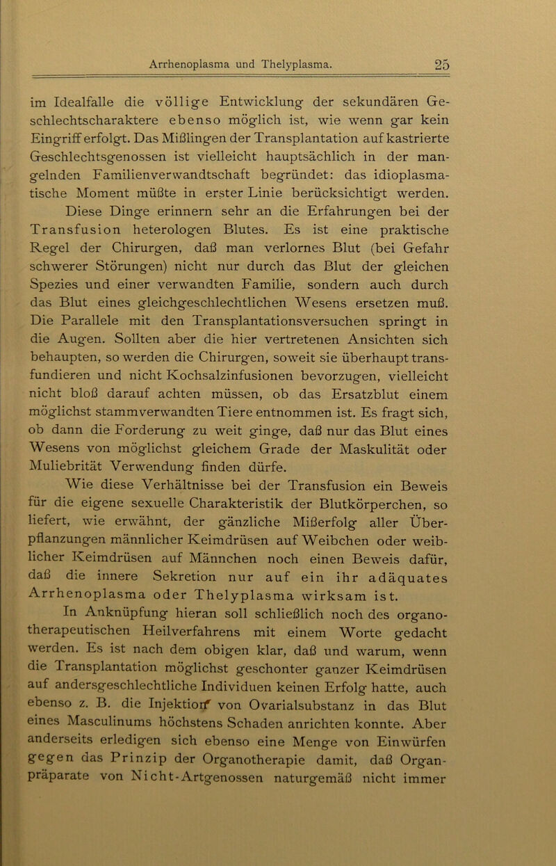 im Idealfalle die völlige Entwicklung der sekundären Ge- schlechtscharaktere ebenso möglich ist, wie wenn gar kein Eingriff erfolgt. Das Mißlingen der Transplantation auf kastrierte Geschlechtsgenossen ist vielleicht hauptsächlich in der man- gelnden Familien Verwandtschaft begründet: das idioplasma- tische Moment müßte in erster Linie berücksichtigt werden. Diese Dinge erinnern sehr an die Erfahrungen bei der Transfusion heterologen Blutes. Es ist eine praktische Regel der Chirurgen, daß man verlornes Blut (bei Gefahr schwerer Störungen) nicht nur durch das Blut der gleichen Spezies und einer verwandten Familie, sondern auch durch das Blut eines gleichgeschlechtlichen Wesens ersetzen muß. Die Parallele mit den Transplantationsversuchen springt in die Augen. Sollten aber die hier vertretenen Ansichten sich behaupten, so werden die Chirurgen, soweit sie überhaupt trans- fundieren und nicht Kochsalzinfusionen bevorzugen, vielleicht nicht bloß darauf achten müssen, ob das Ersatzblut einem möglichst stammverwandten Tiere entnommen ist. Es fragt sich, ob dann die Forderung zu weit ginge, daß nur das Blut eines Wesens von möglichst gleichem Grade der Maskulität oder Muliebrität Verwendung finden dürfe. Wie diese Verhältnisse bei der Transfusion ein Beweis für die eigene sexuelle Charakteristik der Blutkörperchen, so liefert, wie erwähnt, der gänzliche Mißerfolg aller Über- pflanzungen männlicher Keimdrüsen auf Weibchen oder weib- licher Keimdrüsen auf Männchen noch einen Beweis dafür, daß die innere Sekretion nur auf ein ihr adäquates Arrhenoplasma oder Thelyplasma wirksam ist. In Anknüpfung hieran soll schließlich noch des organo- therapeutischen Heilverfahrens mit einem W^orte gedacht werden. Es ist nach dem obigen klar, daß und warum, wenn die Transplantation möglichst geschonter ganzer Keimdrüsen auf andersgeschlechtliche Individuen keinen Erfolg hatte, auch ebenso z. B. die Injektiorf von Ovarialsubstanz in das Blut eines Masculinums höchstens Schaden anrichten konnte. Aber anderseits erledigen sich ebenso eine Menge von Einwürfen gegen das Prinzip der Organotherapie damit, daß Organ- Präparate von Nicht-Artgenossen naturgemäß nicht immer