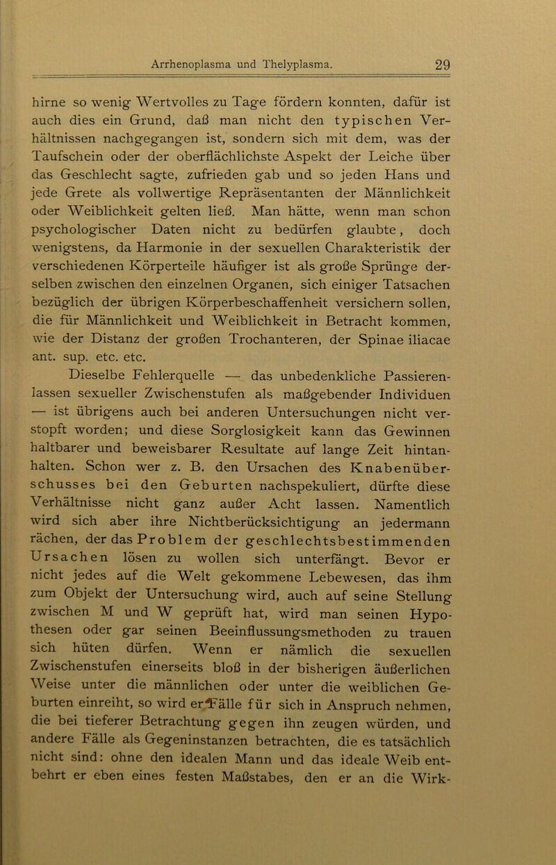 hirne so wenig Wertvolles zu Tage fördern konnten, dafür ist auch dies ein Grund, daß man nicht den typischen Ver- hältnissen nachgegangen ist, sondern sich mit dem, was der Taufschein oder der oberflächlichste Aspekt der Leiche über das Geschlecht sagte, zufrieden gab und so jeden Hans und jede Grete als vollwertige Repräsentanten der Männlichkeit oder Weiblichkeit gelten ließ. Man hätte, wenn man schon psychologischer Daten nicht zu bedürfen glaubte, doch wenigstens, da Harmonie in der sexuellen Charakteristik der verschiedenen Körperteile häufiger ist als große Sprünge der- selben zwischen den einzelnen Organen, sich einiger Tatsachen bezüglich der übrigen Körperbeschaffenheit versichern sollen, die für Männlichkeit und Weiblichkeit in Betracht kommen, wie der Distanz der großen Trochanteren, der Spinae iliacae ant. sup. etc. etc. Dieselbe Fehlerquelle — das unbedenkliche Passieren- lassen sexueller Zwischenstufen als maßgebender Individuen •— ist übrigens auch bei anderen Untersuchungen nicht ver- stopft worden; und diese Sorglosigkeit kann das Gewinnen haltbarer und beweisbarer Resultate auf lange Zeit hintan- halten. Schon wer z. B. den Ursachen des Knabenüber- schusses bei den Geburten nachspekuliert, dürfte diese Verhältnisse nicht ganz außer Acht lassen. Namentlich wird sich aber ihre Nichtberücksichtigung an jedermann rächen, der das Problem der geschlechtsbestimmenden Ursachen lösen zu wollen sich unterfangt. Bevor er nicht jedes auf die Welt gekommene Lebewesen, das ihm zum Objekt der Untersuchung wird, auch auf seine Stellung zwischen M und W geprüft hat, wird man seinen Hypo- thesen oder gar seinen Beeinflussungsmethoden zu trauen sich hüten dürfen. Wenn er nämlich die sexuellen Zwischenstufen einerseits bloß in der bisherigen äußerlichen Weise unter die männlichen oder unter die weiblichen Ge- burten einreiht, so wird erfülle für sich in Anspruch nehmen, die bei tieferer Betrachtung gegen ihn zeugen würden, und andere Fälle als Gegeninstanzen betrachten, die es tatsächlich nicht sind: ohne den idealen Mann und das ideale Weib ent- behrt er eben eines festen Maßstabes, den er an die Wirk-