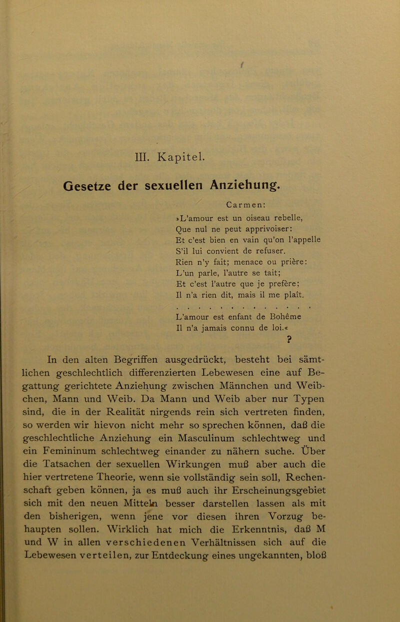 III. Kapitel. Gesetze der sexuellen Anziehung. Carmen: »L’amour est un oiseau rebelle, Que nul ne peut apprivoiser: Et c’est bien en vain qu’on l’appelle S’il lui convient de refuser. Rien n’y fait; menace ou priere: L’un parle, l’autre se tait; Et c’est l’autre que je prefere; II n’a rien dit, mais il me plait. L’amour est enfant de Boheme II n’a jamais connu de loi.« ? In den alten Begriffen ausgedrückt, besteht bei sämt- lichen geschlechtlich differenzierten Lebewesen eine auf Be- gattung gerichtete Anziehung zwischen Männchen und Weib- chen, Mann und Weib. Da Mann und Weib aber nur Typen sind, die in der Realität nirgends rein sich vertreten finden, so werden wir hievon nicht mehr so sprechen können, daß die geschlechtliche Anziehung ein Masculinum schlechtweg und ein Femininum schlechtweg einander zu nähern suche. Über die Tatsachen der sexuellen Wirkungen muß aber auch die hier vertretene Theorie, wenn sie vollständig sein soll, Rechen- schaft geben können, ja es muß auch ihr Erscheinungsgebiet sich mit den neuen Mitteln besser darstellen lassen als mit den bisherigen, wenn jene vor diesen ihren Vorzug be- haupten sollen. Wirklich hat mich die Erkenntnis, daß M und W in allen verschiedenen Verhältnissen sich auf die Lebewesen verteilen, zur Entdeckung eines ungekannten, bloß