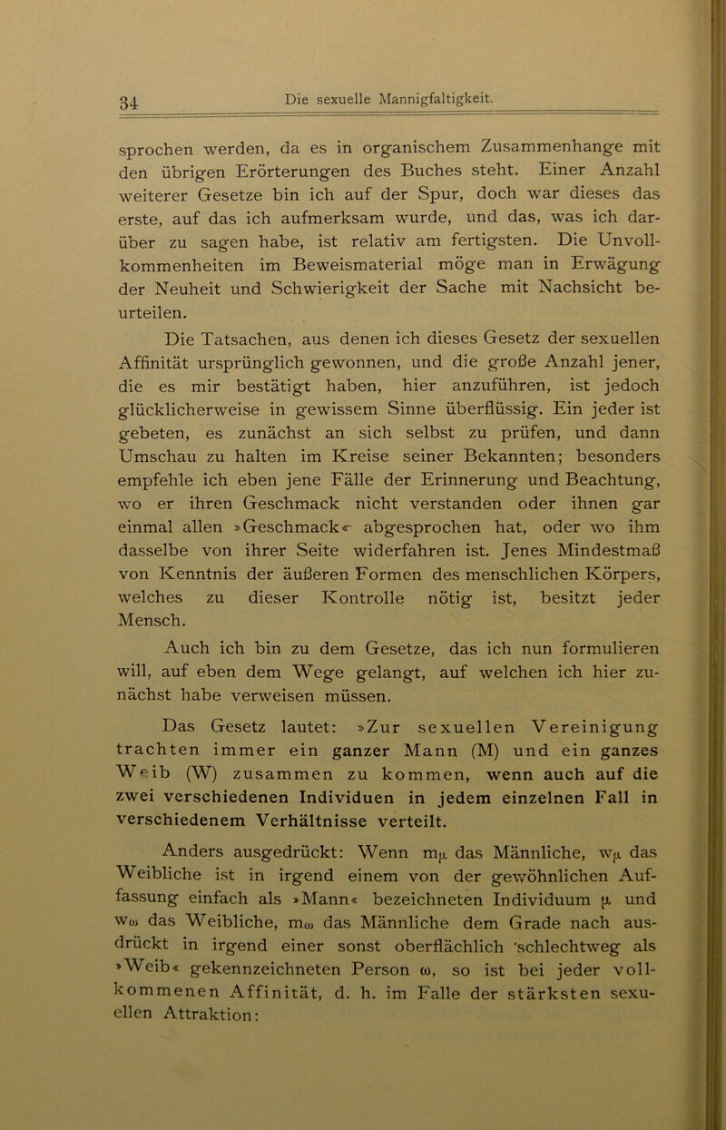 sprochen werden, da es in organischem Zusammenhänge mit den übrigen Erörterungen des Buches steht. Einer Anzahl weiterer Gesetze bin ich auf der Spur, doch war dieses das erste, auf das ich aufmerksam wurde, und das, was ich dar- über zu sagen habe, ist relativ am fertigsten. Die Unvoll- kommenheiten im Beweismaterial möge man in Erwägung der Neuheit und Schwierigkeit der Sache mit Nachsicht be- urteilen. Die Tatsachen, aus denen ich dieses Gesetz der sexuellen Affinität ursprünglich gewonnen, und die große Anzahl jener, die es mir bestätigt haben, hier anzuführen, ist jedoch glücklicherweise in gewissem Sinne überflüssig. Ein jeder ist gebeten, es zunächst an sich selbst zu prüfen, und dann Umschau zu halten im Kreise seiner Bekannten; besonders empfehle ich eben jene Fälle der Erinnerung und Beachtung, wo er ihren Geschmack nicht verstanden oder ihnen gar einmal allen »Geschmack«- abgesprochen hat, oder wo ihm dasselbe von ihrer Seite widerfahren ist. Jenes Mindestmaß von Kenntnis der äußeren Formen des menschlichen Körpers, welches zu dieser Kontrolle nötig ist, besitzt jeder Mensch. Auch ich bin zu dem Gesetze, das ich nun formulieren will, auf eben dem Wege gelangt, auf welchen ich hier zu- nächst habe verweisen müssen. Das Gesetz lautet: »Zur sexuellen Vereinigung trachten immer ein ganzer Mann (M) und ein ganzes Weib (W) zusammen zu kommen, wenn auch auf die zwei verschiedenen Individuen in jedem einzelnen Fall in verschiedenem Verhältnisse verteilt. Anders ausgedrückt: Wenn mjx das Männliche, W[x das Weibliche ist in irgend einem von der gewöhnlichen Auf- fassung einfach als »Mann« bezeichneten Individuum [x und wu> das Weibliche, m^ das Männliche dem Grade nach aus- drückt in irgend einer sonst oberflächlich 'schlechtweg als »Weib« gekennzeichneten Person to, so ist bei jeder voll- kommenen Affinität, d. h. im Falle der stärksten sexu- ellen Attraktion: