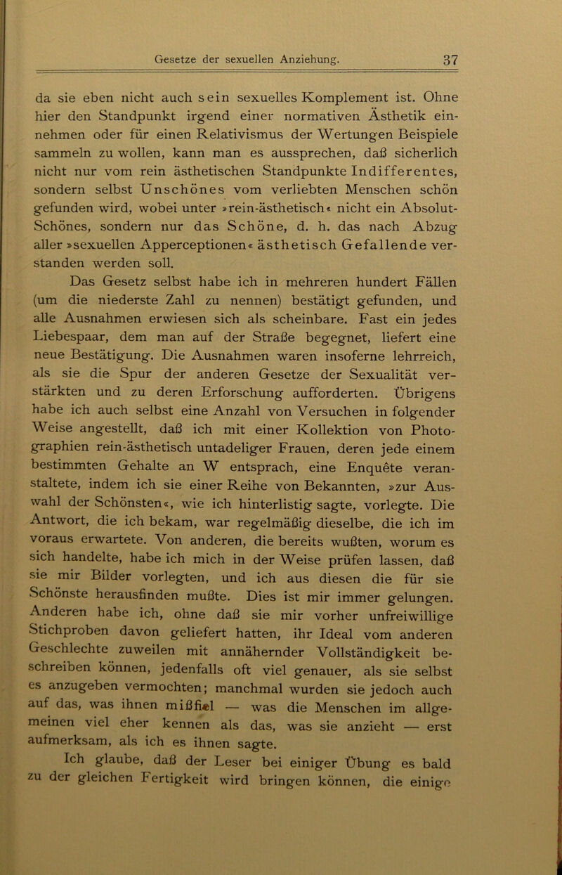 da sie eben nicht auch sein sexuelles Komplement ist. Ohne hier den Standpunkt irgend einer normativen Ästhetik ein- nehmen oder für einen Relativismus der Wertungen Beispiele sammeln zu wollen, kann man es aussprechen, daß sicherlich nicht nur vom rein ästhetischen Standpunkte Indifferentes, sondern selbst Unschönes vom verliebten Menschen schön gefunden wird, wobei unter »rein-ästhetisch« nicht ein Absolut- Schönes, sondern nur das Schöne, d. h. das nach Abzug aller »sexuellen Apperceptionen« ästhetisch Gefallende ver- standen werden soll. Das Gesetz selbst habe ich in mehreren hundert Fällen (um die niederste Zahl zu nennen) bestätigt gefunden, und alle Ausnahmen erwiesen sich als scheinbare. Fast ein jedes Liebespaar, dem man auf der Straße begegnet, liefert eine neue Bestätigung. Die Ausnahmen waren insoferne lehrreich, als sie die Spur der anderen Gesetze der Sexualität ver- stärkten und zu deren Erforschung aufforderten. Übrigens habe ich auch selbst eine Anzahl von Versuchen in folgender Weise angestellt, daß ich mit einer Kollektion von Photo- graphien rein-ästhetisch untadeliger Frauen, deren jede einem bestimmten Gehalte an W entsprach, eine Enquete veran- staltete, indem ich sie einer Reihe von Bekannten, »zur Aus- wahl der Schönsten«, wie ich hinterlistig sagte, vorlegte. Die Antwort, die ich bekam, war regelmäßig dieselbe, die ich im voraus erwartete. Von anderen, die bereits wußten, worum es sich handelte, habe ich mich in der Weise prüfen lassen, daß sie mir Bilder vorlegten, und ich aus diesen die für sie Schönste herausfinden mußte. Dies ist mir immer gelungen. Anderen habe ich, ohne daß sie mir vorher unfreiwillige Stichproben davon geliefert hatten, ihr Ideal vom anderen Geschlechte zuweilen mit annähernder Vollständigkeit be- schreiben können, jedenfalls oft viel genauer, als sie selbst es anzugeben vermochten; manchmal wurden sie jedoch auch auf das, was ihnen mißfiel — was die Menschen im allge- meinen viel eher kennen als das, was sie anzieht — erst aufmerksam, als ich es ihnen sagte. Ich glaube, daß der Leser bei einiger Übung es bald zu der gleichen Fertigkeit wird bringen können, die einige