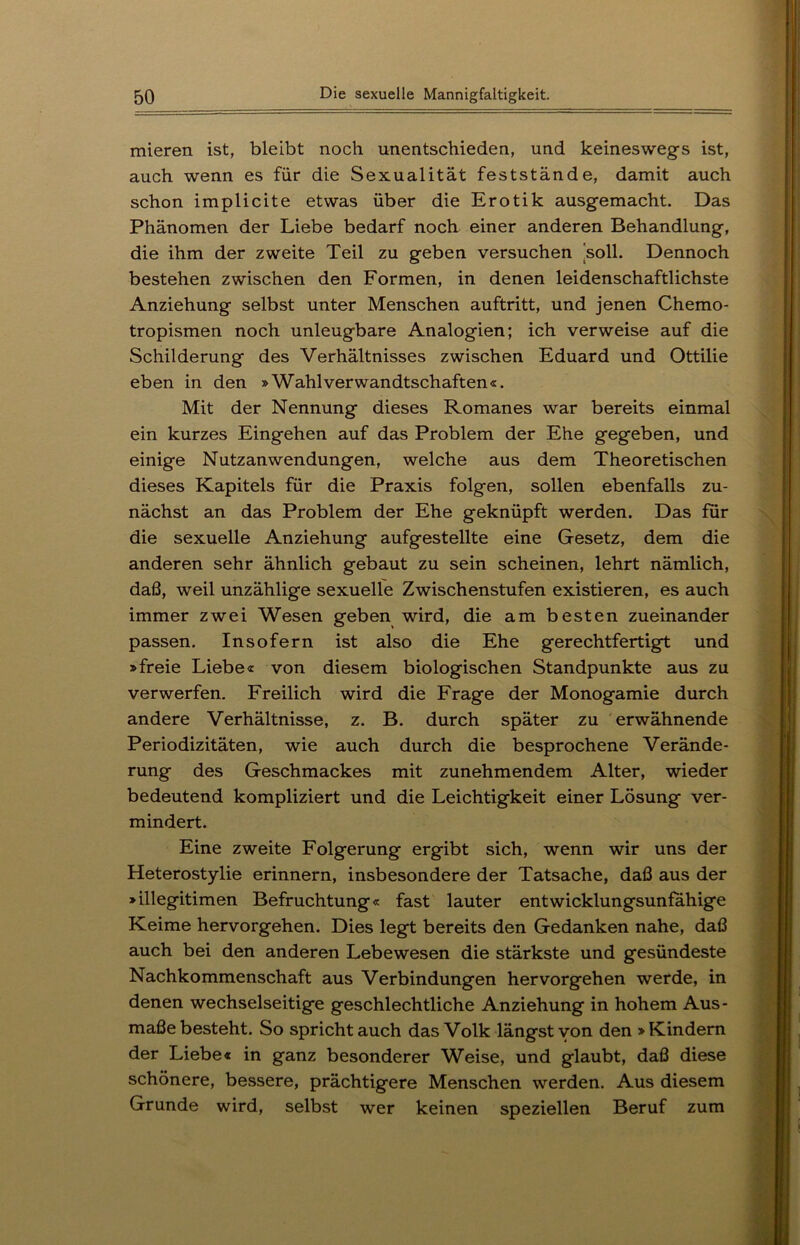 mieren ist, bleibt noch unentschieden, und keineswegs ist, auch wenn es für die Sexualität feststände, damit auch schon implicite etwas über die Erotik ausgemacht. Das Phänomen der Liebe bedarf noch einer anderen Behandlung, die ihm der zweite Teil zu geben versuchen soll. Dennoch bestehen zwischen den Formen, in denen leidenschaftlichste Anziehung selbst unter Menschen auftritt, und jenen Chemo- tropismen noch unleugbare Analogien; ich verweise auf die Schilderung des Verhältnisses zwischen Eduard und Ottilie eben in den »Wahlverwandtschaften«. Mit der Nennung dieses Romanes war bereits einmal ein kurzes Eingehen auf das Problem der Ehe gegeben, und einige Nutzanwendungen, welche aus dem Theoretischen dieses Kapitels für die Praxis folgen, sollen ebenfalls zu- nächst an das Problem der Ehe geknüpft werden. Das für die sexuelle Anziehung aufgestellte eine Gesetz, dem die anderen sehr ähnlich gebaut zu sein scheinen, lehrt nämlich, daß, weil unzählige sexuelle Zwischenstufen existieren, es auch immer zwei Wesen geben wird, die am besten zueinander passen. Insofern ist also die Ehe gerechtfertigt und »freie Liebe« von diesem biologischen Standpunkte aus zu verwerfen. Freilich wird die Frage der Monogamie durch andere Verhältnisse, z. B. durch später zu erwähnende Periodizitäten, wie auch durch die besprochene Verände- rung des Geschmackes mit zunehmendem Alter, wieder bedeutend kompliziert und die Leichtigkeit einer Lösung ver- mindert. Eine zweite Folgerung ergibt sich, wenn wir uns der Heterostylie erinnern, insbesondere der Tatsache, daß aus der »illegitimen Befruchtung« fast lauter entwicklungsunfähige Keime hervorgehen. Dies legt bereits den Gedanken nahe, daß auch bei den anderen Lebewesen die stärkste und gesündeste Nachkommenschaft aus Verbindungen hervorgehen werde, in denen wechselseitige geschlechtliche Anziehung in hohem Aus- maße besteht. So spricht auch das Volk längst von den »Kindern der Liebe« in ganz besonderer Weise, und glaubt, daß diese schönere, bessere, prächtigere Menschen werden. Aus diesem Grunde wird, selbst wer keinen speziellen Beruf zum