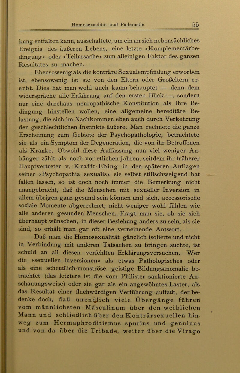 kung entfalten kann, ausschaltete, um ein an sich nebensächliches Ereignis des äußeren Lebens, eine letzte »Komplementärbe- dingung« oder »Teilursache« zum alleinigen Faktor des ganzen Resultates zu machen. Ebensowenig als die konträre Sexualempfindung erworben ist, ebensowenig ist sie von den Eltern oder Großeltern er- erbt Dies hat man wohl auch kaum behauptet — denn dem widerspräche alle Erfahrung auf den ersten Blick —, sondern nur eine durchaus neuropathische Konstitution als ihre Be- dingung hinstellen wollen, eine allgemeine hereditäre Be- lastung, die sich im Nachkommen eben auch durch Verkehrung der geschlechtlichen Instinkte äußere. Man rechnete die ganze Erscheinung zum Gebiete der Psychopathologie, betrachtete sie als ein Symptom der Degeneration, die von ihr Betroffenen als Kranke. Obwohl diese Auffassung nun viel weniger An- hänger zählt als noch vor etlichen Jahren, seitdem ihr früherer Hauptvertreter v. Krafft-Ebing in den späteren Auflagen seiner »Psychopathia sexualis« sie selbst stillschweigend hat fallen lassen, so ist doch noch immer die Bemerkung nicht unangebracht, daß die Menschen mit sexueller Inversion in allem übrigen ganz gesund sein können und sich, accessorische soziale Momente abgerechnet, nicht weniger wohl fühlen wie alle anderen gesunden Menschen. Fragt man sie, ob sie sich überhaupt wünschen, in dieser Beziehung anders zu sein, als sie sind, so erhält man gar oft eine verneinende Antwort. Daß man die Homosexualität gänzlich isolierte und nicht in Verbindung mit anderen Tatsachen zu bringen suchte, ist schuld an all diesen verfehlten Erklärungsversuchen. Wer die »sexuellen Inversionen« als etwas Pathologisches oder als eine scheußlich-monströse geistige Bildungsanomalie be- trachtet (das letztere ist die vom Philister sanktionierte An- schauungsweise) oder sie gar als ein angewöhntes Laster, als das Resultat einer fluchwürdigen Verführung auffaßt, der be- denke doch, daß unendlich viele Übergänge führen vom männlichsten Masculinum über den weiblichen Mann und schließlich über den Konträrsexuellen hin- weg zum Hermaphroditismus spurius und genuinus und von da über die Tribade, weiter über die Virago