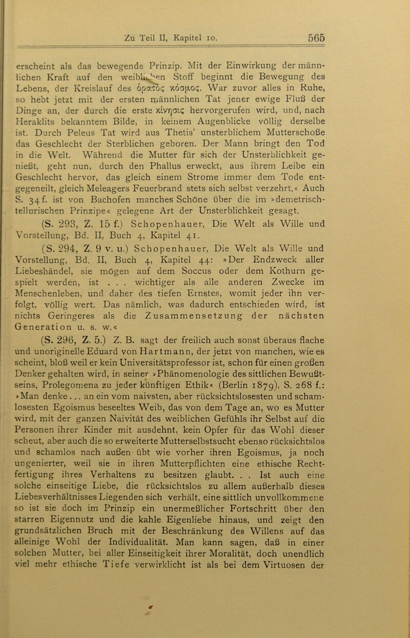 erscheint als das bewegende Prinzip. Mit der Einwirkung der männ- lichen Kraft auf den weiblichen Stoff beginnt die Bewegung des Lebens, der Kreislauf des opatb? xoajio«;. War zuvor alles in Ruhe, so hebt jetzt mit der ersten männlichen Tat jener ewige Fluß der Dinge an, der durch die erste xiVYjat<; hervorgerufen wird, und, nach Heraklits bekanntem Bilde, in keinem Augenblicke völlig derselbe ist. Durch Peleus Tat wird aus Thetis’ unsterblichem Mutterschoße das Geschlecht der Sterblichen geboren. Der Mann bringt den Tod in die Welt. Während die Mutter für sich der Unsterblichkeit ge- nießt, geht nun, durch den Phallus erweckt, aus ihrem Leibe ein Geschlecht hervor, das gleich einem Strome immer dem Tode ent- gegeneilt, gleich Meleagers Feuerbrand stets sich selbst verzehrt.« Auch S. 34P ist von Bachofen manches Schöne über die im »demetrisch- tellurischen Prinzipe« gelegene Art der Unsterblichkeit gesagt. (S. 293, Z. 15 f.) Schopenhauer, Die Welt als Wille und Vorstellung, Bd. II, Buch 4, Kapitel 41. (S. 294, Z. 9 v. u.) Schopenhauer, Die Welt als Wille und Vorstellung, Bd. II, Buch 4, Kapitel 44: »Der Endzweck aller Liebeshändel, sie mögen auf dem Soccus oder dem Kothurn ge- spielt werden, ist ... wichtiger als alle anderen Zwecke im Menschenleben, und daher des tiefen Ernstes, womit jeder ihn ver- folgt, völlig wert. Das nämlich, was dadurch entschieden wird, ist nichts Geringeres als die Zusammensetzung der nächsten Generation u. s. w.« (S. 296, Z. 5.) Z. B. sagt der freilich auch sonst überaus flache und unoriginelle Eduard von Hartmann, der jetzt von manchen, wie es scheint, bloß weil er kein Universitätsprofessor ist, schon für einen großen Denker gehalten wird, in seiner »Phänomenologie des sittlichen Bewußt- seins, Prolegomena zu jeder künftigen Ethik« (Berlin 187g), S. 268 f.: »Man denke ... an ein vom naivsten, aber rücksichtslosesten und scham- losesten Egoismus beseeltes Weib, das von dem Tage an, wo es Mutter wird, mit der ganzen Naivität des weiblichen Gefühls ihr Selbst auf die Personen ihrer Kinder mit ausdehnt, kein Opfer für das Wohl dieser scheut, aber auch die so erweiterte Mutterselbstsucht ebenso rücksichtslos und schamlos nach außen übt wie vorher ihren Egoismus, ja noch ungenierter, weil sie in ihren Mutterpflichten eine ethische Recht- fertigung ihres Verhaltens zu besitzen glaubt. . . Ist auch eine solche einseitige Liebe, die rücksichtslos zu allem außerhalb dieses Liebesverhältnisses Liegenden sich verhält, eine sittlich unvollkommene so ist sie doch im Prinzip ein unermeßlicher Fortschritt über den starren Eigennutz und die kahle Eigenliebe hinaus, und zeigt den grundsätzlichen Bruch mit der Beschränkung des Willens auf das alleinige Wohl der Individualität. Man kann sagen, daß in einer solchen Mutter, bei aller Einseitigkeit ihrer Moralität, doch unendlich viel mehr ethische Tiefe verwirklicht ist als bei dem Virtuosen der