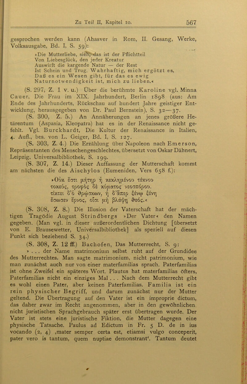 gesprochen werden kann (Ahasver in Rom, II. Gesang, Werke, Volksausgabe, Bd. I, S. 59): »Die Mutterliebe, sieh, das ist der Pflichtteil Von Liebesglück, den jeder Kreatur Auswirft die kargende Natur — der Rest Ist Schein und Trug. Wahrhaftig, mich ergötzt es, Daß es ein Wesen gibt, für das es ewig Naturnotwendigkeit ist, mich zu lieben.« (S. 297, Z. 1 v. u.) Über die berühmte Karoline vgl. Minna Cauer, Die Frau im XIX. Jahrhundert, Berlin 1898 (aus: Am Ende des Jahrhunderts, Rückschau auf hundert Jahre geistiger Ent- wicklung, herausgegeben von Dr. Paul Bernstein), S. 32—37. (S. 300, Z. 5.) An Annäherungen an jenes größere He- tärentum (Aspasia, Kleopatra) hat es in der Renaissance nicht ge- fehlt. Vgl. Burckhardt, Die Kultur der Renaissance in Italien, 4. Aufl., bes. von L. Geiger, Bd. I, S. 127. (S. 303, Z. 4.) Die Erzählung über Napoleon nach Emerson, Repräsentanten des Menschengeschlechtes, übersetzt von Oskar Dähnert, Leipzig, Universalbibliothek, S. 199. (S. 307, Z. 14.) Dieser Auffassung der Mutterschaft kommt am nächsten die des Aischylos (Eumeniden, Vers 658 f.): »OdX SOTt (XYjOjp 7] XSxXY]|jivOO TSXVOO ZOY.EÜQ, Tpocpög 8s %6plato? VSOOTtöpOt). 'ULXtst S’o Dptpaxtov, Yj 8’a7tep £evq) £svy] sawosv spvo<;, oiat p.7] ßXa<j/if) O-soc;.« (S. 308, Z. 8.) Die Illusion der Vaterschaft hat der mäch- tigen Tragödie August Strindbergs »Der Vater« den Namen gegeben. (Man vgl. in dieser außerordentlichen Dichtung [übersetzt von E. Brausewetter, Universalbibliothek] als speziell auf diesen Punkt sich beziehend S. 34.) (S. 308, Z. 12 ff.) Bachofen, Das Mutterrecht, S. g: » . . . der Name matrimonium selbst ruht auf der Grundidee des Mutterrechtes. Man sagte matrimonium, nicht patrimonium, wie man zunächst auch nur von einer materfamilias sprach. Paterfamilias ist ohne Zweifel ein späteres Wort. Plautus hat materfamilias öfters, Paterfamilias nicht ein einziges Mal . . . Nach dem Mutterrecht gibt es wohl einen Pater, aber keinen Paterfamilias. Familia ist ein rein physischer Begriff, und darum zunächst nur der Mutter geltend. Die Übertragung auf den Vater ist ein improprie dictum, das daher zwar im Recht angenommen, aber in den gewöhnlichen, nicht juristischen Sprachgebrauch später erst übertragen wurde. Der Vater ist stets eine juristische Fiktion, die Mutter dagegen eine physische Tatsache. Paulus ad Edictum in Fr. 5 D. de in ius vocando (2, 4) ,mater semper certa est, etiamsi vulgo conceperit, pater vero is tantum, quem nuptiae demonstrant‘. Tantum deutet