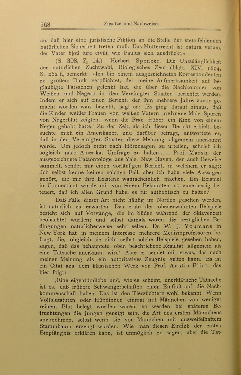 5&8 an, daß hier eine juristische Fiktion an die Stelle der stets fehlenden natürlichen Sicherheit treten muß. Das Mutterrecht ist natura verum, der Vater b[oß iure civili, wie Paulus sich ausdrückt.« (S. 308, 7. 14.) Herbert Spencer, Die Unzulänglichkeit der natürlichen Zuchtwahl, Biologisches Zentralblatt, XIV, 1894, S. 262 bemerkt: »Ich bin einem ausgezeichneten Korrespondenten zu großem Dank verpflichtet, der meine Aufmerksamkeit auf be- glaubigte Tatsachen gelenkt hat, die über die Nachkommen von Weißen und Negern in den Vereinigten Staaten berichtet werden. Indem er sich auf einen Bericht, der ihm mehrere Jahre zuvor ge- macht worden war, bezieht, sagt er: ,Es ging darauf hinaus, daß die Kinder weißer Frauen von weißen Vätern mehrere Male Spuren von Negerblut zeigten, wenn die Frau früher ein Kind von einem Neger gehabt hatte.4 Zu der Zeit, als ich diesen Bericht erhielt, be- suchte mich ein Amerikaner, und darüber befragt, antwortete er, daß in den Vereinigten Staaten diese Meinung allgemein anerkannt werde. Um jedoch nicht nach Hörensagen zu urteilen, schrieb ich sogleich nach Amerika, Umfrage zu halten . . . Prof. Marsh, der ausgezeichnete Paläontologe aus Yale, New Haven, der auch Beweise sammelt, sendet mir einen vorläufigen Bericht, in welchem er sagt: ,Ich selbst kenne keinen solchen Fall, aber ich habe viele Aussagen gehört, die mir ihre Existenz wahrscheinlich machen. Ein Beispiel in Connecticut wurde mir von einem Bekannten so zuverlässig be- teuert, daß ich allen Grund habe, es für authentisch zu halten/ Daß Fälle dieser Art nicht häufig im Norden gesehen werden, ist natürlich zu erwarten. Das erste der obenerwähnten Beispiele bezieht sich auf Vorgänge, die im Süden während der Sklavenzeit beobachtet wurden; und selbst damals waren die bezüglichen Be- dingungen natürlicherweise sehr selten. Dr. W. J. Youmans in New York hat in meinem Interesse mehrere Medizinprofessoren be- fragt, die, obgleich sie nicht selbst solche Beispiele gesehen haben, sagen, daß das behauptete, ober! beschriebene Resultat »allgemein als eine Tatsache anerkannt wird“. Aber er sendet mir etwas, das nach meiner Meinung als ein autoritatives Zeugnis gelten kann. Es ist ein Citat aus dem klassischen Werk von Prof. Austin Flint, das hier folgt: ,Eine eigentümliche und, wie es scheint, unerklärliche Tatsache ist es, daß frühere Schwangerschaften einen Einfluß auf die Nach- kommenschaft haben. Das ist den Tierzüchtern wohl bekannt Wenn Vollblutstuten oder Hündinnen einmal mit Männchen von weniger reinem Blut belegt worden waren, so werden bei späteren Be- fruchtungen die Jungen geneigt sein, die Art des ersten Männchens anzunehmen, selbst wenn sie von Männchen mit unzweifelhaftem Stammbaum erzeugt wurden. Wie man diesen Einfluß der ersten Empfängnis erklären kann, ist unmöglich zu sagen, aber die Tat-