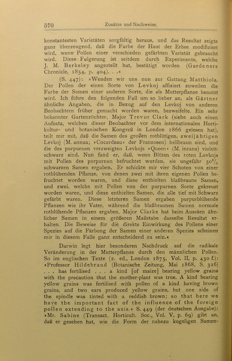 konstantesten Varietäten sorgfältig heraus, und das Resultat zeigte ganz überzeugend, daß die Farbe der Haut der Erbse modifiziert wird, wenn Pollen einer verschieden gefärbten Varietät gebraucht wird. Diese Folgerung ist seitdem durch Experimente, welche J. M. Berkeley angestellt hat, bestätigt worden (Garde ners Chronicle, 1854, p. 404). . .« (S. 447): »Wenden wir uns nun zur Gattung Matthiola. Der Pollen der einen Sorte von Levkoj affiziert zuweilen die Farbe der Samen einer anderen Sorte, die als Mutterpflanze benutzt wird. Ich führe den folgenden Fall um so lieber an, als Gärtner ähnliche Angaben, die in Bezug auf den Levkoj von anderen Beobachtern früher gemacht worden waren, bezweifelte. Ein sehr bekannter Gartenzüchter, Major Trevor Clark (siehe auch einen Aufsatz, welchen dieser Beobachter vor dem internationalen Horti- kultur- und botanischen Kongreß in London 1866 gelesen hat), teilt mir mit, daß die Samen des großen rotblütigen, zweijährigen Levkoj (M. annua; »Cocardeau« der Franzosen) hellbraun sind, und die des purpurnen verzweigten Levkojs »Queen« (M. incana) violett- schwarz sind. Nun fand er, daß, wenn Blüten des roten Levkojs mit Pollen des purpurnen befruchtet wurden, sie ungefähr 5o°/0 schwarzen Samen ergaben. Er schickte mir vier Schoten von einer rotblühenden Pflanze, von denen zwei mit ihren eigenen Pollen be- fruchtet worden waren, und diese enthielten blaßbraune Samen, und zwei, welche mit Pollen von der purpurnen Sorte gekreuzt worden waren, und diese enthielten Samen, die alle tief mit Schwarz gefärbt waren. Diese letzteren Samen ergaben purpurblühende Pflanzen wie ihr Vater, während die blaßbraunen Samen normale rotblühende Pflanzen ergaben. Major Clarke hat beim Aussäen ähn- licher Samen in einem größeren Maßstabe dasselbe Resultat er- halten. Die Beweise für die direkte Einwirkung des Pollens einer Spezies auf die Färbung der Samen einer anderen Spezies scheinen mir in diesem Falle ganz entscheidend zu sein.« Darwin legt hier besonderen Nachdruck auf die radikale Veränderung in der Mutterpflanze durch den männlichen Pollen. So im englischen Texte (2. ed., London 1875, Vol. II, p. 430 f.): »Professor Hildebrand (Botanische Zeitung, Mai 1868, S. 326) . . . has fertilised . . . a kind [of maize] bearing yellow grains with the precaution that the mother-plant was true. A kind bearing yellow grains was fertilised with pollen of a kind having brown grains, and two ears produced yellow grains, but one side of the spindle was tinted with a reddish brown; so that here we have the important fact of the influence of the foreign pollen extending to the axis.« S. 449 (der deutschen Ausgabe): »Mr. Sabine (Transact. Horticult. Soc., Vol. V, p. 69) gibt an, daß er gesehen hat, wie die Form der nahezu kugeligen Samen-