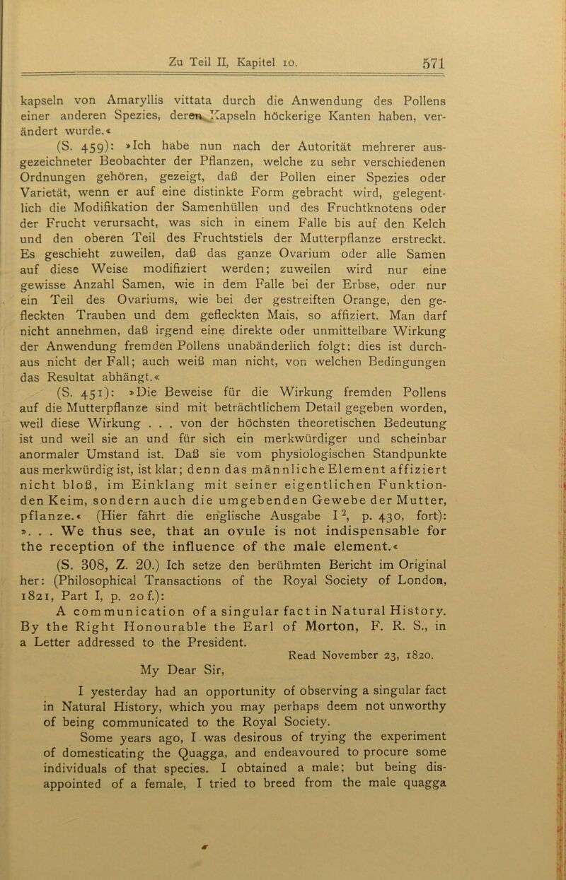 kapseln von Amaryllis vittata durch die Anwendung des Pollens einer anderen Spezies, deren Kapseln höckerige Kanten haben, ver- ändert wurde.« (S. 459): »Ich habe nun nach der Autorität mehrerer aus- gezeichneter Beobachter der Pflanzen, welche zu sehr verschiedenen Ordnungen gehören, gezeigt, daß der Pollen einer Spezies oder Varietät, wenn er auf eine distinkte Form gebracht wird, gelegent- lich die Modifikation der Samenhüllen und des Fruchtknotens oder der Frucht verursacht, was sich in einem Falle bis auf den Kelch und den oberen Teil des Fruchtstiels der Mutterpflanze erstreckt. Es geschieht zuweilen, daß das ganze Ovarium oder alle Samen auf diese Weise modifiziert werden; zuweilen wird nur eine gewisse Anzahl Samen, wie in dem Falle bei der Erbse, oder nur ein Teil des Ovariums, wie bei der gestreiften Orange, den ge- fleckten Trauben und dem gefleckten Mais, so affiziert. Man darf nicht annehmen, daß irgend eine direkte oder unmittelbare Wirkung der Anwendung fremden Pollens unabänderlich folgt: dies ist durch- aus nicht der Fall; auch weiß man nicht, von welchen Bedingungen das Resultat abhängt.« (S. 451): »Die Beweise für die Wirkung fremden Pollens auf die Mutterpflanze sind mit beträchtlichem Detail gegeben worden, weil diese Wirkung . . . von der höchsten theoretischen Bedeutung ist und weil sie an und für sich ein merkwürdiger und scheinbar anormaler Umstand ist. Daß sie vom physiologischen Standpunkte aus merkwürdig ist, ist klar; denn das männliche Element affiziert nicht bloß, im Einklang mit seiner eigentlichen Funktion- den Keim, sondern auch die umgebenden Gewebe der Mutter, pflanze.« (Hier fährt die englische Ausgabe I'2, p. 430, fort): ». . . We thus see, that an ovule is not indispensable for the reception of the influence of the male element.« (S. 308, Z. 20.) Ich setze den berühmten Bericht im Original her: (Philosophical Transactions of the Royal Society of London, 1821, Part I, p. 20 f.): A c om mun icati on of a singulär fact in Natural History. By the Right Honourable the Earl of Morton, F. R. S., in a Letter addressed to the President. Read November 23, 1820. My Dear Sir, I yesterday had an opportunity of observing a singulär fact in Natural History, which you may perhaps deem not unworthy of being communicated to the Royal Society. Some years ago, I was desirous of trying the experiment of domesticating the Quagga, and endeavoured to procure some individuals of that species. I obtained a male; but being dis- appointed of a female, I tried to breed from the male quagga <r