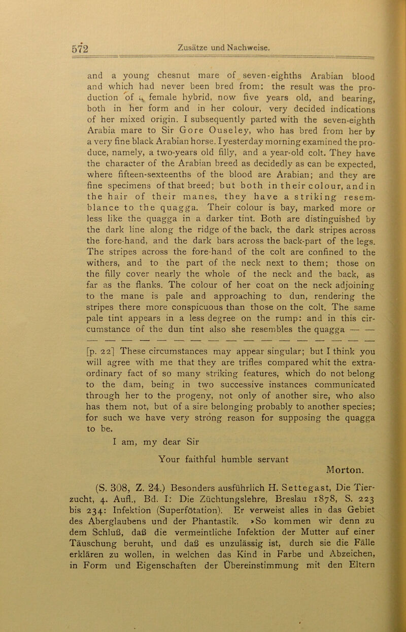 and a young chesnut mare of seven-eighths Arabian blood and which had never been bred from: the result was the pro- duction of ^ female hybrid, now five years old, and bearing, both in her form and in her colour, very decided indications of her mixed origin. I subsequently parted with the seven-eighth Arabia mare to Sir Gore Ouseley, who has bred from her by a very fine black Arabian horse. Iyesterday morningexamined thepro- duce, namely, a two-years old filly, and a year-old colt. They have the character of the Arabian breed as decidedly as can be expected, where fifteen-sexteenths of the blood are Arabian; and they are fine specimens ofthat breed; but both in their colour, and in the hair of their manes, they have a striking resem- blance to the quagga. Their colour is bay, marked more or less like the quagga in a darker tint. Both are distinguished by the dark line along the ridge of the back, the dark stripes across the fore-hand, and the dark bars across the back-part of the legs. The stripes across the fore-hand of the colt are confined to the withers, and to the part of the neck next to them; those on the filly cover nearly the whole of the neck and the back, as far as the flanks. The colour of her coat on the neck adjoining to the mane is pale and approaching to dun, rendering the stripes there more conspicuous than those on the colt. The same pale tint appears in a less degree on the rump: and in this cir- cumstance of the dun tint also she resembles the quagga — — [p. 22] These circumstances may appear singulär; but I think you will agree with me that they are trifles compared whit the extra- ordinary fact of so many striking features, which do not belong to the dam, being in two successive instances communicated through her to the progeny, not only of another sire, who also has them not, but of a sire belonging probably to another species; for such we have very strong reason for supposing the quagga to be. I am, my dear Sir Your faithful humble servant Morton. (S. 308, Z. 24.) Besonders ausführlich H. Settegast, Die Tier- zucht, 4. Aufl., Bd. I: Die Züchtungslehre, Breslau 1878, S. 223 bis 234: Infektion (Superfötation). Er verweist alles in das Gebiet des Aberglaubens und der Phantastik. »So kommen wir denn zu dem Schluß, daß die vermeintliche Infektion der Mutter auf einer Täuschung beruht, und daß es unzulässig ist, durch sie die Fälle erklären zu wollen, in welchen das Kind in Farbe und Abzeichen, in Form und Eigenschaften der Übereinstimmung mit den Eltern