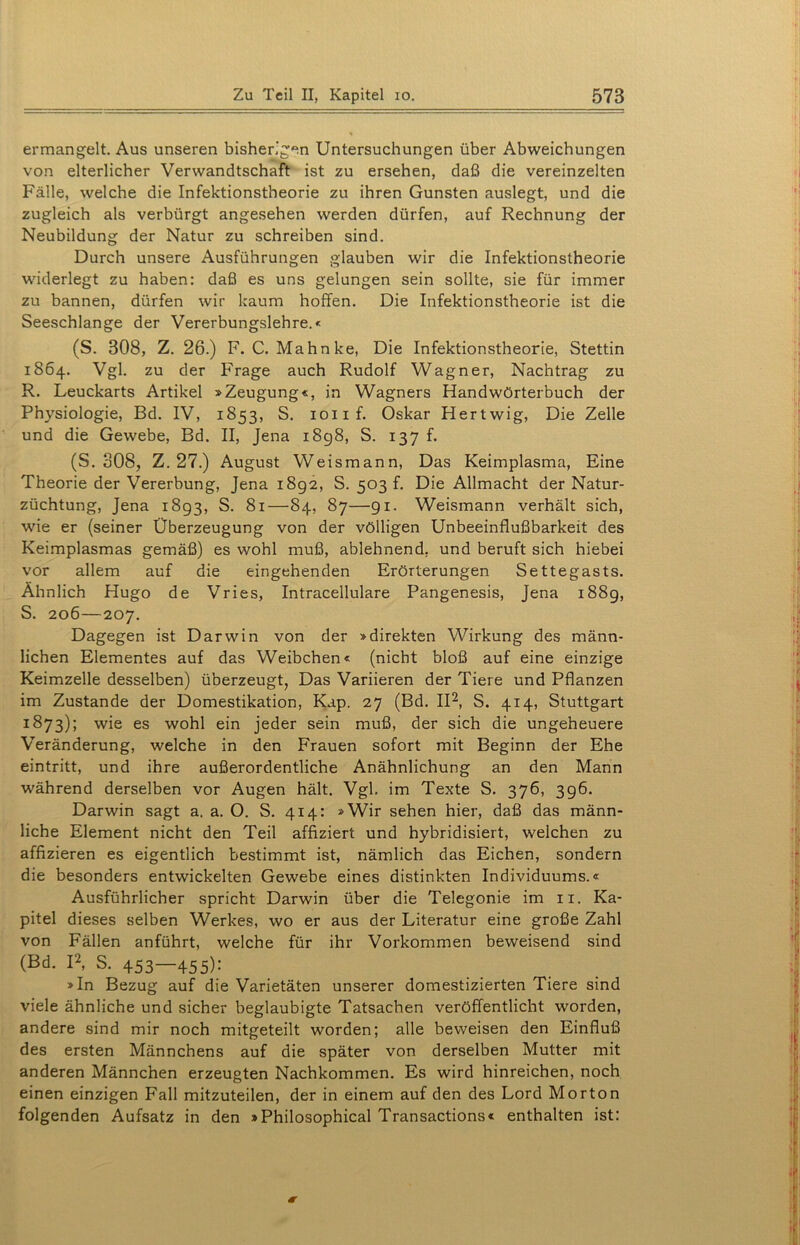 ermangelt. Aus unseren bisherigen Untersuchungen über Abweichungen von elterlicher Verwandtschaft ist zu ersehen, daß die vereinzelten Fälle, welche die Infektionstheorie zu ihren Gunsten auslegt, und die zugleich als verbürgt angesehen werden dürfen, auf Rechnung der Neubildung der Natur zu schreiben sind. Durch unsere Ausführungen glauben wir die Infektionstheorie widerlegt zu haben: daß es uns gelungen sein sollte, sie für immer zu bannen, dürfen wir kaum hoffen. Die Infektionstheorie ist die Seeschlange der Vererbungslehre.« (S. 308, Z. 26.) F. C. Mahnke, Die Infektionstheorie, Stettin 1864. Vgl. zu der Frage auch Rudolf Wagner, Nachtrag zu R. Leuckarts Artikel »Zeugung«, in Wagners Handwörterbuch der Physiologie, Bd. IV, 1853, S. ioiif. Oskar Hertwig, Die Zelle und die Gewebe, Bd. II, Jena 1898, S. 137 f. (S. 308, Z. 27.) August Weismann, Das Keimplasma, Eine Theorie der Vererbung, Jena 1892, S. 503 f. Die Allmacht der Natur- züchtung, Jena 1893, S. 81—84, 87—91. Weismann verhält sich, wie er (seiner Überzeugung von der völligen Unbeeinflußbarkeit des Keimplasmas gemäß) es wohl muß, ablehnend, und beruft sich hiebei vor allem auf die eingehenden Erörterungen Settegasts. Ähnlich Hugo de Vries, Intracellulare Pangenesis, Jena 188g, S. 206—207. Dagegen ist Darwin von der »direkten Wirkung des männ- lichen Elementes auf das Weibchen« (nicht bloß auf eine einzige Keimzelle desselben) überzeugt, Das Variieren der Tiere und Pflanzen im Zustande der Domestikation, Kap. 27 (Bd. II2, S. 414, Stuttgart 1873); wie es wohl ein jeder sein muß, der sich die ungeheuere Veränderung, welche in den Frauen sofort mit Beginn der Ehe eintritt, und ihre außerordentliche Anähnlichung an den Mann während derselben vor Augen hält. Vgl, im Texte S. 376, 396. Darwin sagt a. a. O. S. 414: »Wir sehen hier, daß das männ- liche Element nicht den Teil affiziert und hybridisiert, welchen zu affizieren es eigentlich bestimmt ist, nämlich das Eichen, sondern die besonders entwickelten Gewebe eines distinkten Individuums.« Ausführlicher spricht Darwin über die Telegonie im 11. Ka- pitel dieses selben Werkes, wo er aus der Literatur eine große Zahl von Fällen anführt, welche für ihr Vorkommen beweisend sind (Bd. I2, S. 453—455)' »In Bezug auf die Varietäten unserer domestizierten Tiere sind viele ähnliche und sicher beglaubigte Tatsachen veröffentlicht worden, andere sind mir noch mitgeteilt worden; alle beweisen den Einfluß des ersten Männchens auf die später von derselben Mutter mit anderen Männchen erzeugten Nachkommen. Es wird hinreichen, noch einen einzigen Fall mitzuteilen, der in einem auf den des Lord Morton folgenden Aufsatz in den »Philosophical Transactions« enthalten ist: *