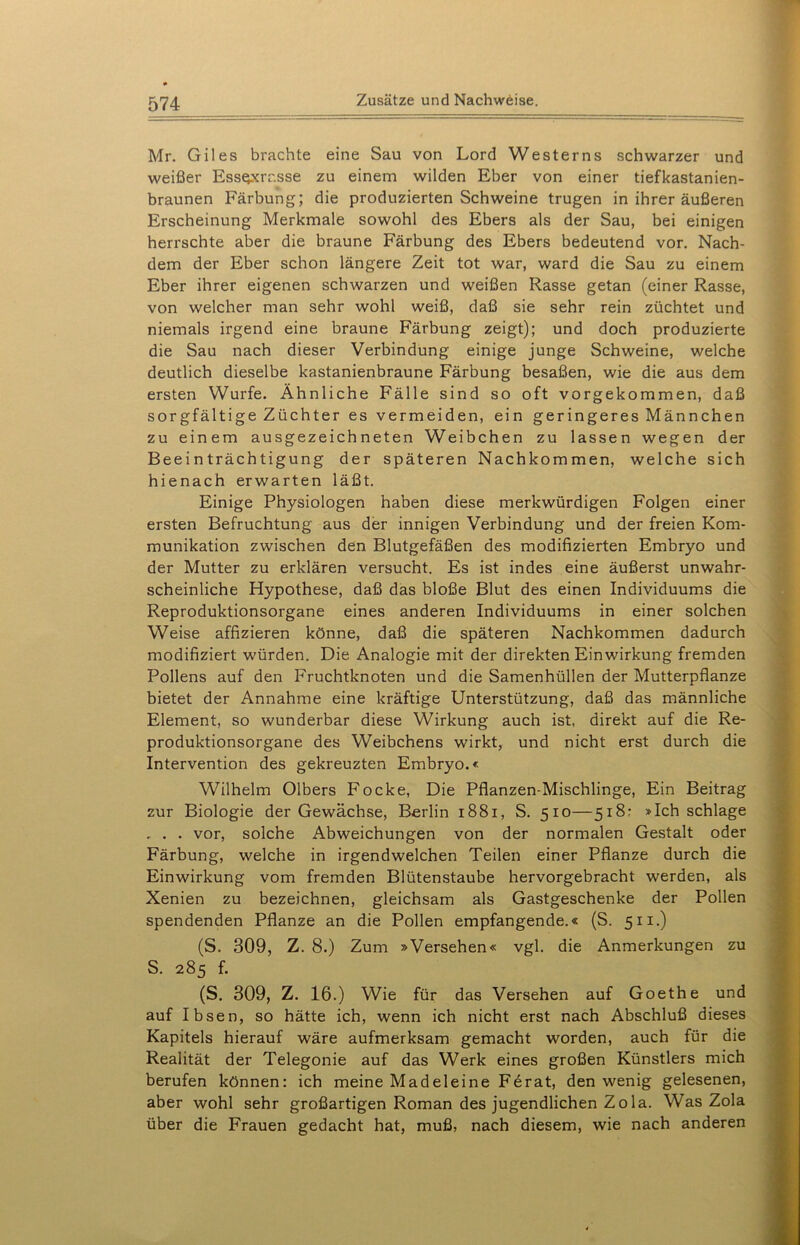 Mr. Giles brachte eine Sau von Lord Westerns schwarzer und weißer Ess§xrr.sse zu einem wilden Eber von einer tiefkastanien- braunen Färbung; die produzierten Schweine trugen in ihrer äußeren Erscheinung Merkmale sowohl des Ebers als der Sau, bei einigen herrschte aber die braune Färbung des Ebers bedeutend vor. Nach- dem der Eber schon längere Zeit tot war, ward die Sau zu einem Eber ihrer eigenen schwarzen und weißen Rasse getan (einer Rasse, von welcher man sehr wohl weiß, daß sie sehr rein züchtet und niemals irgend eine braune Färbung zeigt); und doch produzierte die Sau nach dieser Verbindung einige junge Schweine, welche deutlich dieselbe kastanienbraune Färbung besaßen, wie die aus dem ersten Wurfe. Ähnliche Fälle sind so oft vorgekommen, daß sorgfältige Züchter es vermeiden, ein geringeres Männchen zu einem ausgezeichneten Weibchen zu lassen wegen der Beeinträchtigung der späteren Nachkommen, welche sich hienach erwarten läßt. Einige Physiologen haben diese merkwürdigen Folgen einer ersten Befruchtung aus der innigen Verbindung und der freien Kom- munikation zwischen den Blutgefäßen des modifizierten Embryo und der Mutter zu erklären versucht. Es ist indes eine äußerst unwahr- scheinliche Hypothese, daß das bloße Blut des einen Individuums die Reproduktionsorgane eines anderen Individuums in einer solchen Weise affizieren könne, daß die späteren Nachkommen dadurch modifiziert würden. Die Analogie mit der direkten Einwirkung fremden Pollens auf den Fruchtknoten und die Samenhüllen der Mutterpflanze bietet der Annahme eine kräftige Unterstützung, daß das männliche Element, so wunderbar diese Wirkung auch ist. direkt auf die Re- produktionsorgane des Weibchens wirkt, und nicht erst durch die Intervention des gekreuzten Embryo.« Wilhelm Olbers Focke, Die Pflanzen-Mischlinge, Ein Beitrag zur Biologie der Gewächse, Berlin 1881, S. 510—518: »Ich schlage . . . vor, solche Abweichungen von der normalen Gestalt oder Färbung, welche in irgendwelchen Teilen einer Pflanze durch die Einwirkung vom fremden Blütenstaube hervorgebracht werden, als Xenien zu bezeichnen, gleichsam als Gastgeschenke der Pollen spendenden Pflanze an die Pollen empfangende.« (S. 511.) (S. 309, Z. 8.) Zum »Versehen« vgl. die Anmerkungen zu S. 285 f. (S. 309, Z. 16.) Wie für das Versehen auf Goethe und auf Ibsen, so hätte ich, wenn ich nicht erst nach Abschluß dieses Kapitels hierauf wäre aufmerksam gemacht worden, auch für die Realität der Telegonie auf das Werk eines großen Künstlers mich berufen können: ich meine Madeleine Ferat, den wenig gelesenen, aber wohl sehr großartigen Roman des jugendlichen Zola. Was Zola über die Frauen gedacht hat, muß, nach diesem, wie nach anderen