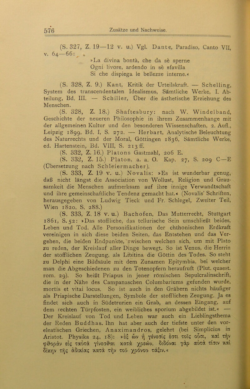 (S. 327, Z. 19—12 v. u.) Vgl. Dante, Paradiso, Canto VII, v. 64—66: ^ . »La divina bontä, che da sä sperne Ogni livore, ardendo in se sfavilla Si che dispiega le bellezze interne.« (S. 328, Z. 9.) Kant, Kritik der Urteilskraft. — Schelling, System des transcendentalen Idealismus, Sämtliche Werke, I. Ab- teilung, Bd. III. — Schiller, Über die ästhetische Erziehung des Menschen. (S. 328, Z. 18.) Shaftesbury: nach W. Windelband, Geschichte der neueren Philosophie in ihrem Zusammenhänge mit der allgemeinen Kultur und den besonderen Wissenschaften, 2. Auf!., Leipzig 1899, Bd. I, S. 272. — Herbart, Analytische Beleuchtung des Naturrechts und der Moral, Göttingen 1836, Sämtliche Werke, ed. Hartenstein, Bd. VIII, S. 213 fr. (S. 332, Z. 16.) Platons Gastmahl, 206 E. (S. 332, Z. 15.) Platon, a. a. O. Kap. 27, S. 209 C—E (Übersetzung nach Schleiermacher). (S. 333, Z. 19 v. u.) Novalis: »Es ist wunderbar genug, daß nicht längst die Association von Wollust, Religion und Grau- samkeit die Menschen aufmerksam auf ihre innige Verwandtschaft und ihre gemeinschaftliche Tendenz gemacht hat.« (Novalis’ Schriften, herausgegeben von Ludwig Tieck und Fr. Schlegel, Zweiter Teil, Wien 1820, S. 288.) (S. 333, Z. 18 v. u.) Bachofen, Das Mutterrecht, Stuttgart 1861, S. 52: »Das stoffliche, das tellurische Sein umschließt beides, Leben und Tod. Alle Personifikationen der chthonischen Erdkraft vereinigen in sich diese beiden Seiten, das Entstehen und das Ver- gehen, die beiden Endpunkte,'zwischen welchen sich, um mit Plato zu reden, der Kreislauf aller Dinge bewegt. So ist Venus, die Herrin der stofflichen Zeugung, als Libitina die Göttin des Todes. So steht zu Delphi eine Bildsäule mit dem Zunamen Epitymbia, bei welcher man die Abgeschiedenen zu den Totenopfern heraufruft (Plut. quaest. rom. 29). So heißt Priapus in jener römischen Sepulcralinschrift, die in der Nähe des Campanaschen Columbariums gefunden wurde, mortis et vitai locus. So ist auch in den Gräbern nichts häufiger als Priapische Darstellungen, Symbole der stofflichen Zeugung. Ja es findet sich auch in Südetrurien ein Grab, an dessen Eingang, auf dem rechten Türpfosten, ein weibliches sporium abgebildet ist.« — Der Kreislauf von Tod und Leben war auch ein Lieblingsthema der Reden Buddhas. Ihn hat aber auch der tiefste unter den vor- eleatischen Griechen, Anaximandros, gelehrt (bei Simplicius in Aristot. Physika 24, 18): »s£ wv Y] Yeveai? iatt zolc, ooat, xai tyjv cpffopav bIq raota Yiveaffai xard )(pscov. SiBovat yap aikd datv xai StXTjV rqc, dSixia? xata tyjv toö ^pövoo td£tv.«