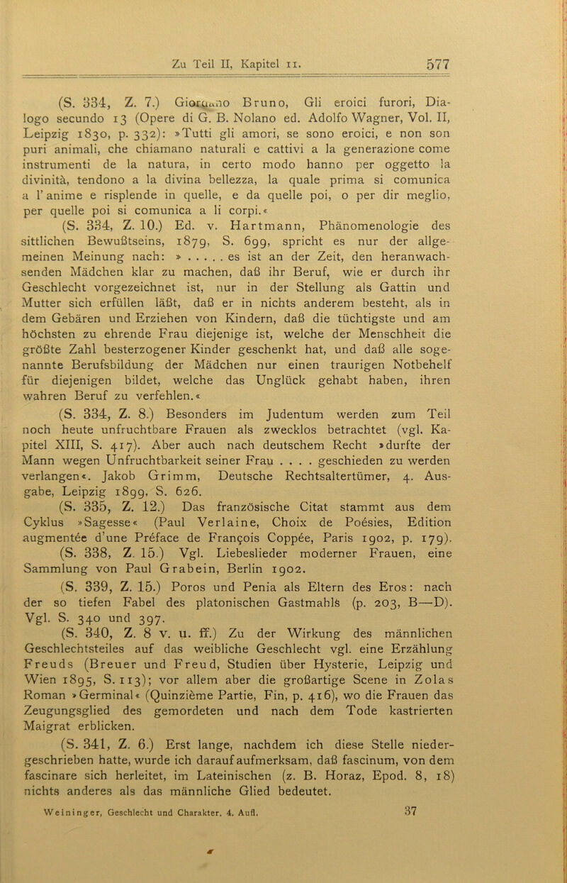 (S. 334, Z. 7.) Gioj^oiio Bruno, Gli eroici furori, Dia- logo secundo 13 (Opere di G. B. Nolano ed. Adolfo Wagner, Vol. II, Leipzig 1830, p. 332): »Tutti gli amori, se sono eroici, e non son puri animali, che chiamano naturali e cattivi a la generazione come instrumenti de la natura, in certo modo hanno per oggetto la divinitä, tendono a la divina bellezza, la quäle prima si comunica a 1’ anime e risplende in quelle, e da quelle poi, o per dir meglio, per quelle poi si comunica a li corpi.« (S. 334, Z. 10.) Ed. v. Hartmann, Phänomenologie des sittlichen Bewußtseins, 187g, S. 699, spricht es nur der allge- meinen Meinung nach: » es ist an der Zeit, den heranwach- senden Mädchen klar zu machen, daß ihr Beruf, wie er durch ihr Geschlecht vorgezeichnet ist, nur in der Stellung als Gattin und Mutter sich erfüllen läßt, daß er in nichts anderem besteht, als in dem Gebären und Erziehen von Kindern, daß die tüchtigste und am höchsten zu ehrende Frau diejenige ist, welche der Menschheit die größte Zahl besterzogener Kinder geschenkt hat, und daß alle soge- nannte Berufsbildung der Mädchen nur einen traurigen Notbehelf für diejenigen bildet, welche das Unglück gehabt haben, ihren wahren Beruf zu verfehlen.« (S. 334, Z. 8.) Besonders im Judentum werden zum Teil noch heute unfruchtbare Frauen als zwecklos betrachtet (vgl. Ka- pitel XIII, S. 417). Aber auch nach deutschem Recht »durfte der Mann wegen Unfruchtbarkeit seiner Frau .... geschieden zu werden verlangen«. Jakob Grimm, Deutsche Rechtsaltertümer, 4. Aus- gabe, Leipzig i8gg, S. 626. (S. 335, Z. 12.) Das französische Citat stammt aus dem Cyklus »Sagesse« (Paul Verlaine, Choix de Poesies, Edition augmentee d’une Preface de Francois Coppee, Paris 1902, p. 179). (S. 338, Z. 15.) Vgl. Liebeslieder moderner Frauen, eine Sammlung von Paul Grabein, Berlin 1902. (S. 339, Z. 15.) Poros und Penia als Eltern des Eros: nach der so tiefen Fabel des platonischen GastmahlS (p. 203, B—D). Vgl. S. 340 und 397. (S. 340, Z. 8 v. u. ff.) Zu der Wirkung des männlichen Geschlechtsteiles auf das weibliche Geschlecht vgl. eine Erzählung Freuds (Breuer und Freud, Studien über Hysterie, Leipzig und Wien 1895, S. 113); vor allem aber die großartige Scene in Zolas Roman »Germinal« (Quinzibme Partie, Fin, p. 416), wo die Frauen das Zeugungsglied des gemordeten und nach dem Tode kastrierten Maigrat erblicken. (S. 341, Z. 6.) Erst lange, nachdem ich diese Stelle nieder- geschrieben hatte, wurde ich darauf aufmerksam, daß fascinum, von dem fascinare sich herleitet, im Lateinischen (z. B. Horaz, Epod. 8, 18) nichts anderes als das männliche Glied bedeutet. Weininger, Geschlecht und Charakter. 4. Aufl. 37