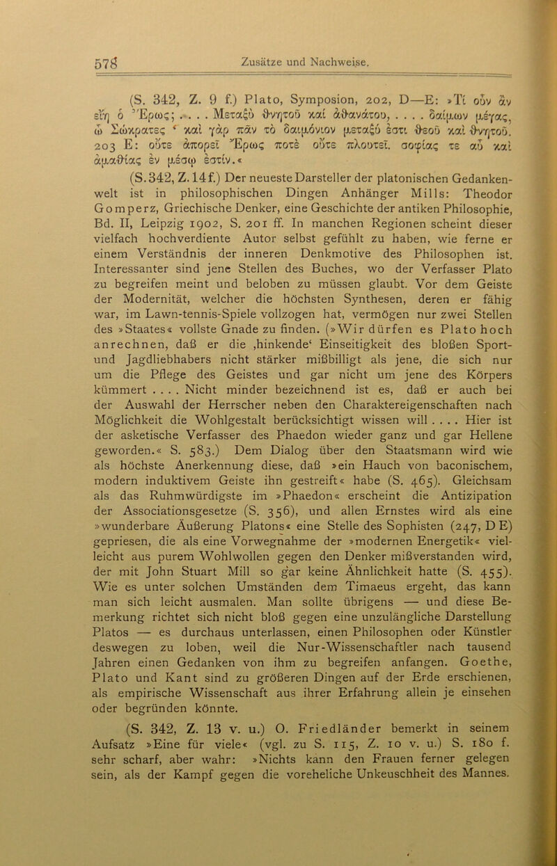 (S. 342, Z. 9 f.) Plato, Symposion, 202, D—E: »Ti odv av sfr] 6 5'Epü>q .... Msra£b A'Vyjtoö &&avaioo, .... Saijuov (iiya<;, tu Swx.pa'cs? * %ai yap Ttäv xo öaipiovtov [xs-ua^o sau D-sot) %ai '9’vyjtoö. 203 E: otke aitopst yEpooi; 7cots odxs tcXodtsI. aocptag ts ao xat ajxatKa? sv [xsatp eaxiv.« (S.342, Z. 14 f.) Der neueste Darsteller der platonischen Gedanken- welt ist in philosophischen Dingen Anhänger Mills: Theodor Gomperz, Griechische Denker, eine Geschichte der antiken Philosophie, Bd. II, Leipzig 1902, S. 201 ff. In manchen Regionen scheint dieser vielfach hochverdiente Autor selbst gefühlt zu haben, wie ferne er einem Verständnis der inneren Denkmotive des Philosophen ist. Interessanter sind jene Stellen des Buches, wo der Verfasser Plato zu begreifen meint und beloben zu müssen glaubt. Vor dem Geiste der Modernität, welcher die höchsten Synthesen, deren er fähig war, im Lawn-tennis-Spiele vollzogen hat, vermögen nur zwei Stellen des »Staates« vollste Gnade zu finden. (»Wir dürfen es Plato hoch anrechnen, daß er die ,hinkende4 Einseitigkeit des bloßen Sport- und Jagdliebhabers nicht stärker mißbilligt als jene, die sich nur um die Pflege des Geistes und gar nicht um jene des Körpers kümmert .... Nicht minder bezeichnend ist es, daß er auch bei der Auswahl der Herrscher neben den Charaktereigenschaften nach Möglichkeit die Wohlgestalt berücksichtigt wissen will .... Hier ist der asketische Verfasser des Phaedon wieder ganz und gar Hellene geworden.« S. 583.) Dem Dialog über den Staatsmann wird wie als höchste Anerkennung diese, daß »ein Hauch von baconischem, modern induktivem Geiste ihn gestreift« habe (S. 465). Gleichsam als das Ruhmwürdigste im »Phaedon« erscheint die Antizipation der Associationsgesetze (S. 356), und allen Ernstes wird als eine »wunderbare Äußerung Platons« eine Stelle des Sophisten (247, DE) gepriesen, die als eine Vorwegnahme der »modernen Energetik« viel- leicht aus purem Wohlwollen gegen den Denker mißverstanden wird, der mit John Stuart Mill so gar keine Ähnlichkeit hatte (S. 455). Wie es unter solchen Umständen dem Timaeus ergeht, das kann man sich leicht ausmalen. Man sollte übrigens — und diese Be- merkung richtet sich nicht bloß gegen eine unzulängliche Darstellung Platos — es durchaus unterlassen, einen Philosophen oder Künstler deswegen zu loben, weil die Nur-Wissenschaftler nach tausend Jahren einen Gedanken von ihm zu begreifen anfangen. Goethe, Plato und Kant sind zu größeren Dingen auf der Erde erschienen, als empirische Wissenschaft aus ihrer Erfahrung allein je einsehen oder begründen könnte. (S. 342, Z. 13 v. u.) O. Friedländer bemerkt in seinem Aufsatz »Eine für viele« (vgl. zu S. 115, Z. 10 v. u.) S. 180 f. sehr scharf, aber wahr: »Nichts kann den Frauen ferner gelegen sein, als der Kampf gegen die voreheliche Unkeuschheit des Mannes.