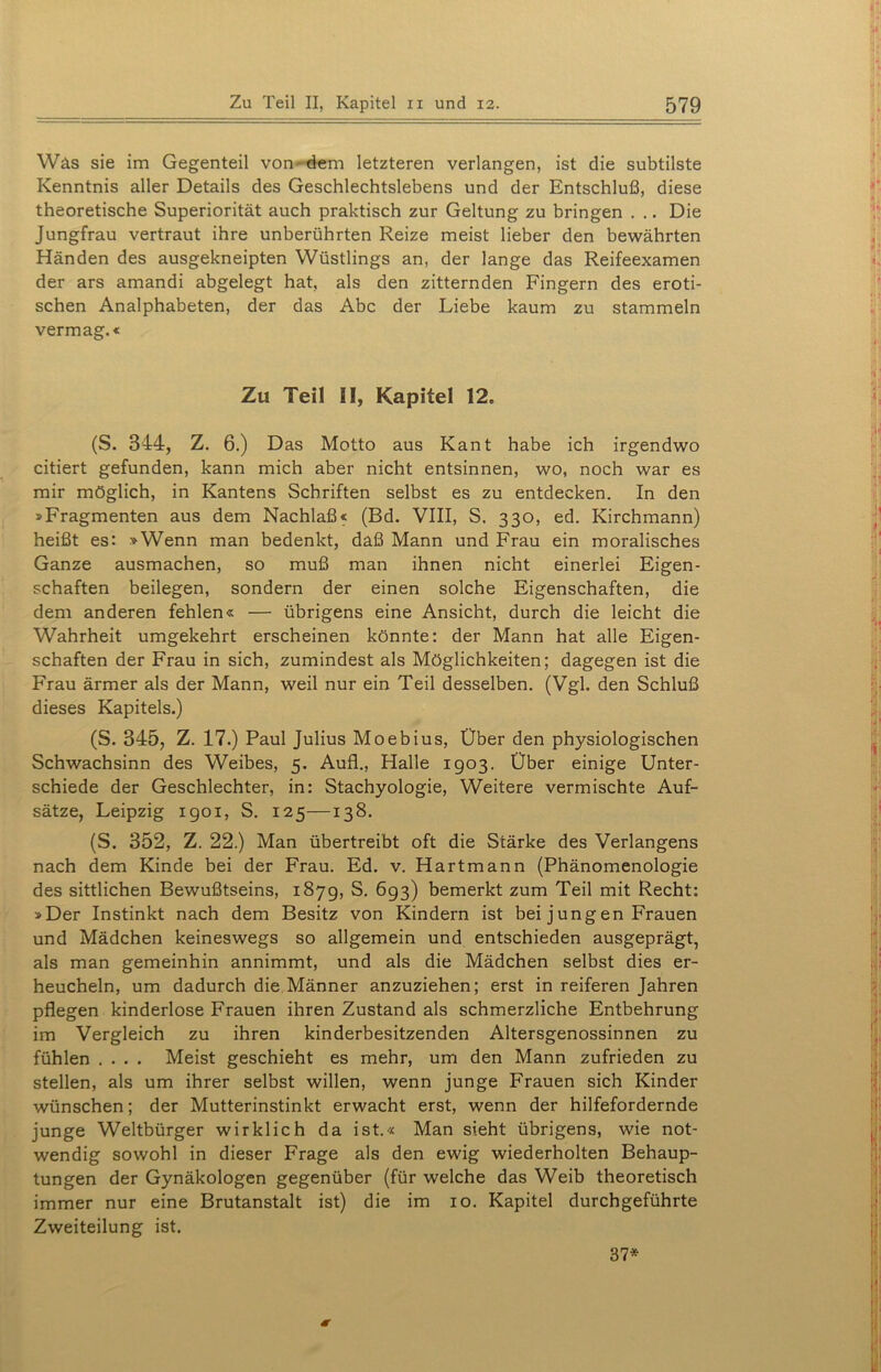 Wäs sie im Gegenteil von dem letzteren verlangen, ist die subtilste Kenntnis aller Details des Geschlechtslebens und der Entschluß, diese theoretische Superiorität auch praktisch zur Geltung zu bringen . .. Die Jungfrau vertraut ihre unberührten Reize meist lieber den bewährten Händen des ausgekneipten Wüstlings an, der lange das Reifeexamen der ars amandi abgelegt hat, als den zitternden Fingern des eroti- schen Analphabeten, der das Abc der Liebe kaum zu stammeln vermag.« Zu Teil II, Kapitel 12. (S. 344, Z. 6.) Das Motto aus Kant habe ich irgendwo citiert gefunden, kann mich aber nicht entsinnen, wo, noch war es mir möglich, in Kantens Schriften selbst es zu entdecken. In den »Fragmenten aus dem Nachlaß« (Bd. VIII, S. 330, ed. Kirchmann) heißt es: »Wenn man bedenkt, daß Mann und Frau ein moralisches Ganze ausmachen, so muß man ihnen nicht einerlei Eigen- schaften beilegen, sondern der einen solche Eigenschaften, die dem anderen fehlen« — übrigens eine Ansicht, durch die leicht die Wahrheit umgekehrt erscheinen könnte: der Mann hat alle Eigen- schaften der Frau in sich, zumindest als Möglichkeiten; dagegen ist die Frau ärmer als der Mann, weil nur ein Teil desselben. (Vgl. den Schluß dieses Kapitels.) (S. 345, Z. 17.) Paul Julius Moebius, Über den physiologischen Schwachsinn des Weibes, 5. Aufl., Halle 1903. Über einige Unter- schiede der Geschlechter, in: Stachyologie, Weitere vermischte Auf- sätze, Leipzig 1901, S. 125—138. (S. 352, Z. 22.) Man übertreibt oft die Stärke des Verlangens nach dem Kinde bei der Frau. Ed. v. Hartmann (Phänomenologie des sittlichen Bewußtseins, 1879, S. 693) bemerkt zum Teil mit Recht: »Der Instinkt nach dem Besitz von Kindern ist bei jungen Frauen und Mädchen keineswegs so allgemein und entschieden ausgeprägt, als man gemeinhin annimmt, und als die Mädchen selbst dies er- heucheln, um dadurch die Männer anzuziehen; erst in reiferen Jahren pflegen kinderlose Frauen ihren Zustand als schmerzliche Entbehrung im Vergleich zu ihren kinderbesitzenden Altersgenossinnen zu fühlen .... Meist geschieht es mehr, um den Mann zufrieden zu stellen, als um ihrer selbst willen, wenn junge Frauen sich Kinder wünschen; der Mutterinstinkt erwacht erst, wenn der hilfefordernde junge Weltbürger wirklich da ist.« Man sieht übrigens, wie not- wendig sowohl in dieser Frage als den ewig wiederholten Behaup- tungen der Gynäkologen gegenüber (für welche das Weib theoretisch immer nur eine Brutanstalt ist) die im 10. Kapitel durchgeführte Zweiteilung ist. 37*