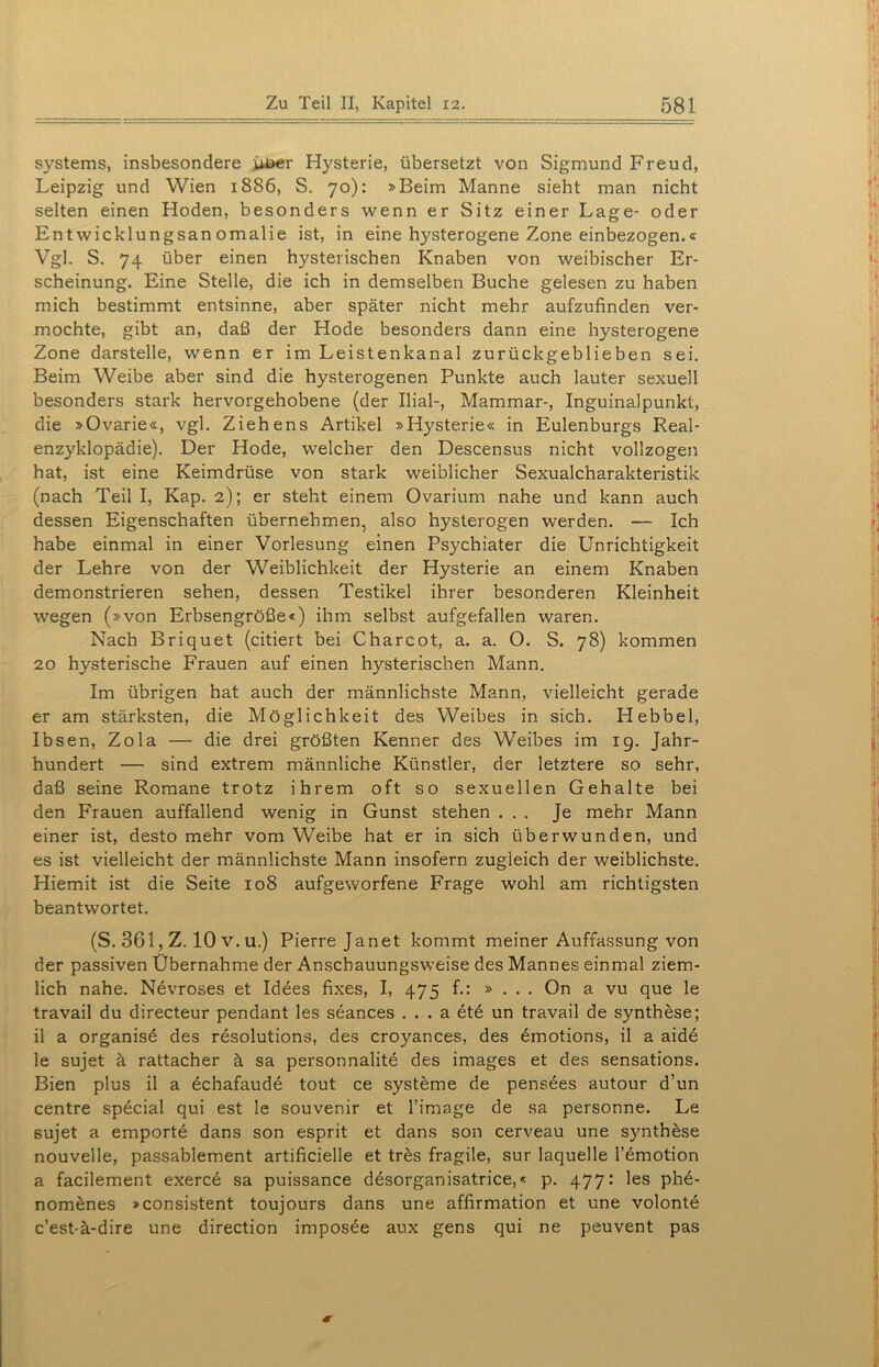Systems, insbesondere iiDer Hysterie, übersetzt von Sigmund Freud, Leipzig und Wien 1886, S. 70): »Beim Manne sieht man nicht selten einen Hoden, besonders wenn er Sitz einer Lage- oder Entwicklungsanomalie ist, in eine hysterogene Zone einbezogen.« Vgl. S. 74 über einen hysterischen Knaben von weibischer Er- scheinung. Eine Stelle, die ich in demselben Buche gelesen zu haben mich bestimmt entsinne, aber später nicht mehr aufzufinden ver- mochte, gibt an, daß der Hode besonders dann eine hysterogene Zone darstelle, wenn er im Leistenkanal zurückgeblieben sei. Beim Weibe aber sind die hysterogenen Punkte auch lauter sexuell besonders stark hervorgehobene (der Ilial-, Mammar-, Inguinalpunkt, die »Ovarie«, vgl. Ziehens Artikel »Hysterie« in Eulenburgs Real- enzyklopädie). Der Hode, welcher den Descensus nicht vollzogen hat, ist eine Keimdrüse von stark weiblicher Sexualcharakteristik (nach Teil I, Kap. 2); er steht einem Ovarium nahe und kann auch dessen Eigenschaften übernehmen, also hysterogen werden. — Ich habe einmal in einer Vorlesung einen Psychiater die Unrichtigkeit der Lehre von der Weiblichkeit der Hysterie an einem Knaben demonstrieren sehen, dessen Testikel ihrer besonderen Kleinheit wegen (»von Erbsengröße«) ihm selbst aufgefallen waren. Nach Briquet (citiert bei Charcot, a. a. O. S. 78) kommen 20 hysterische Frauen auf einen hysterischen Mann. Im übrigen hat auch der männlichste Mann, vielleicht gerade er am stärksten, die Möglichkeit des Weibes in sich. Hebbel, Ibsen, Zola — die drei größten Kenner des Weibes im 19. Jahr- hundert — sind extrem männliche Künstler, der letztere so sehr, daß seine Romane trotz ihrem oft so sexuellen Gehalte bei den Frauen auffallend wenig in Gunst stehen ... Je mehr Mann einer ist, desto mehr vom Weibe hat er in sich überwunden, und es ist vielleicht der männlichste Mann insofern zugleich der weiblichste. Hiemit ist die Seite 108 aufgeworfene Frage wohl am richtigsten beantwortet. (S. 361, Z. 10 v. u.) Pierre Janet kommt meiner Auffassung von der passiven Übernahme der Anschauungsweise des Mannes einmal ziem- lich nahe. Nevroses et Idees fixes, I, 475 f.: » . . . On a vu que le travail du directeur pendant les seances . . . a ete un travail de Synthese; il a organise des resolutions, des croyances, des 6motions, il a aide le sujet ä rattacher ä sa personnalite des images et des sensations. Bien plus il a echafaude tout ce Systeme de pensees autour d’un centre special qui est le Souvenir et l’image de sa personne. Le sujet a empörte dans son esprit et dans son cerveau une synthese nouvelle, passablement artificielle et tres fragile, sur laquelle l’emotion a facilement exerce sa puissance ddsorganisatrice,« p. 477: les ph6- nomenes »consistent toujours dans une affirmation et une volonte c’est-ä-dire une direction imposee aux gens qui ne peuvent pas